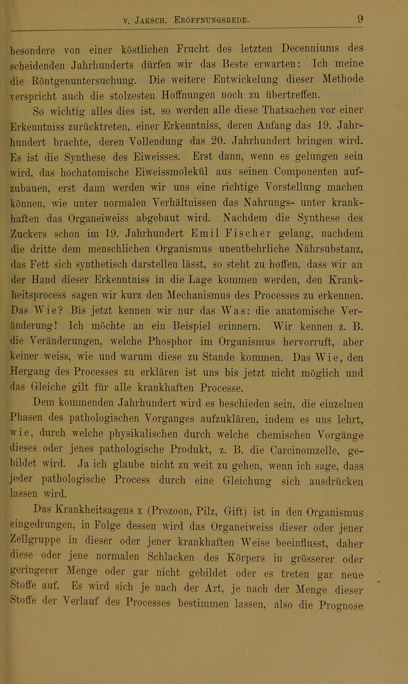 besondere von einer köstlichen Frucht des letzten Decenniums des scheidenden Jahrhunderts dürfen wir das Beste erwarten: Ich meine die Röntgenuntersuchung. Die weitere Entwickelung dieser Methode verspricht auch die stolzesten Hoffnungen noch zu übertreffen. So wichtig alles dies ist, so werden alle diese Thatsachen vor einer Erkenntniss zurücktreten, einer Erkenntniss, deren Anfang das 19. Jahr- hundert brachte, deren Vollendung das 20. Jahrhundert bringen wird. Es ist die Synthese des Eiweisses. Erst dann, wenn es gelungen sein wird, das hochatomische Eiweissmolekül aus seinen Componenten auf- zubauen, erst dann werden wir uns eine richtige Vorstellung machen können, wie unter normalen Verhältnissen das Nahrungs- unter krank- haften das Organeiweiss abgebaut wird. Nachdem die Synthese des Zuckers schon im 19. Jahrhundert Emil Fischer gelang, nachdem die dritte dem menschlichen Organismus unentbehrliche Nährsubstanz, das Fett sich synthetisch darstellen lässt, so steht zu hoffen, dass wir an der Hand dieser Erkenntniss in die Lage kommen werden, den Krank - heitsprocess sagen wir kurz den Mechanismus des Processes zu erkennen. Das Wie? Bis jetzt kennen wir nur das Was: die anatomische Ver- änderung! Ich möchte an ein Beispiel erinnern. Wir kennen z. B. die 'Veränderungen, welche Phosphor im Organismus hervorruft, aber keiner weiss, wie und warum diese zu Stande kommen. Das Wie, den Hergang des Processes zu erklären ist uns bis jetzt nicht möglich und das Gleiche gilt für alle krankhaften Processe. Dem kommenden Jahrhundert wird es beschieden sein, die einzelnen Phasen des pathologischen Vorganges aufzuklären, indem es uns lehrt, wie, durch welche physikalischen durch welche chemischen Vorgänge dieses oder jenes pathologische Produkt, z. B. die Carcinomzelle, ge- bildet wird. Ja ich glaube nicht zu weit zu gehen, wenn ich sage, dass jeder pathologische Process durch eine Gleichung sich ausdrücken lassen wird. Das Krankheitsagens x (Prozoon, Pilz, Gift) ist in den Organismus eingedrungen, in Folge dessen wird das Organeiweiss dieser oder jener Zellgruppe in dieser oder jener krankhaften Weise beeinflusst, daher diese oder jene normalen Schlacken des Körpers in grösserer oder geringerer Menge oder gar nicht gebildet oder es treten gar neue Stolle auf. Es wird sich je nach der Art, je nach der Menge dieser Stoffe der Verlauf des Processes bestimmen lassen, also die Prognose