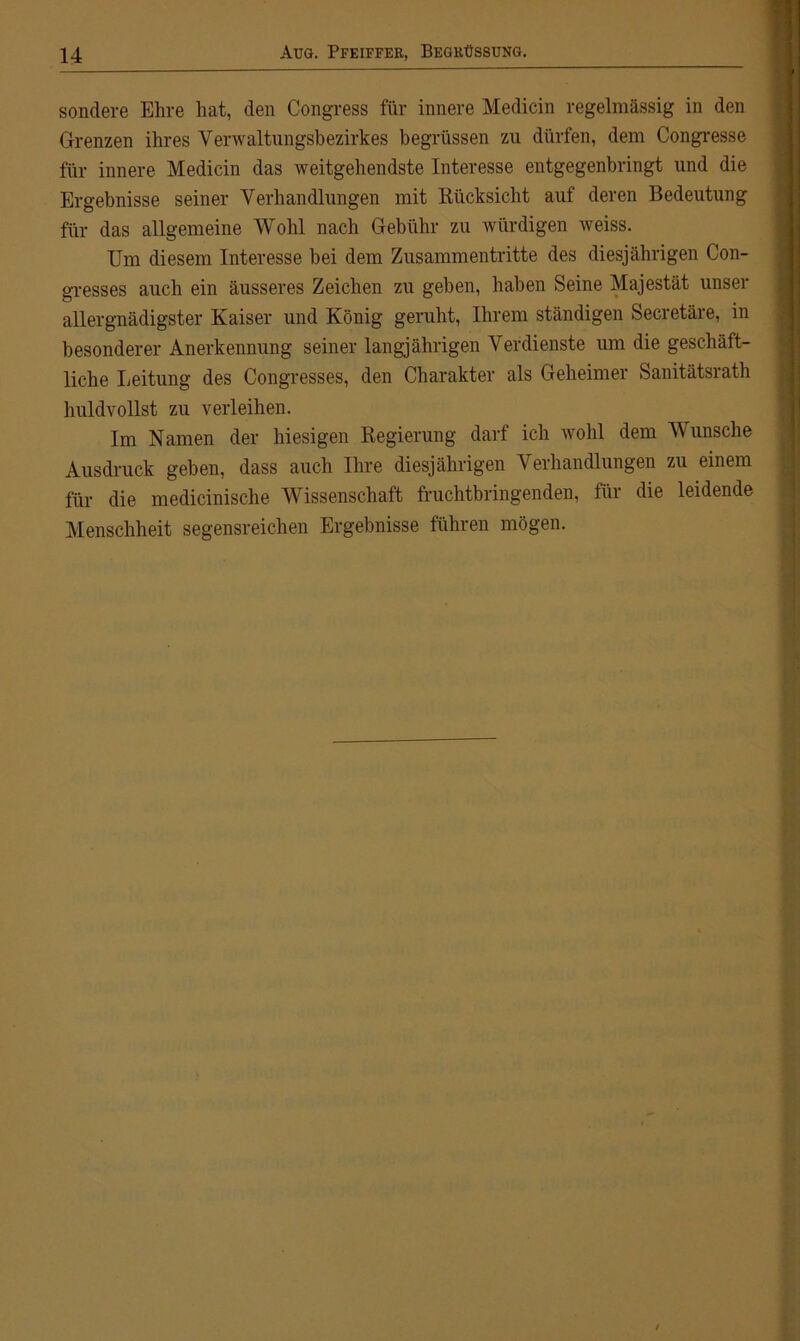 sondere Ehre hat, den Congress für innere Medicin regelmässig in den Grenzen ihres Verwaltungsbezirkes begriissen zu dürfen, dem Congresse für innere Medicin das weitgehendste Interesse entgegenbringt und die Ergebnisse seiner Verhandlungen mit Rücksicht auf deren Bedeutung für das allgemeine Wohl nach Gebühr zu würdigen weiss. Um diesem Interesse bei dem Zusammentritte des diesjährigen Con- gresses auch ein äusseres Zeichen zu geben, haben Seine Majestät unser allergnädigster Kaiser und König geruht, Ihrem ständigen Secretäre, in besonderer Anerkennung seiner langjährigen Verdienste um die geschäft- liche Leitung des Congresses, den Charakter als Geheimer Sanitätsrath huldvollst zu verleihen. Im Namen der hiesigen Regierung darf ich wohl dem Wunsche Ausdruck geben, dass auch Ihre diesjährigen Verhandlungen zu einem für die medicinische Wissenschaft fruchtbringenden, für die leidende Menschheit segensreichen Ergebnisse führen mögen.