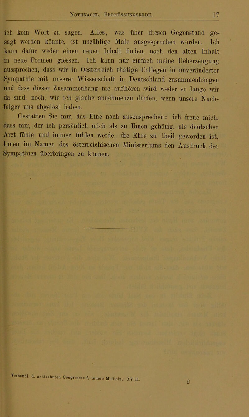 ich kein Wort zu sagen. Alles, was über diesen Gegenstand ge- sagt werden könnte, ist unzählige Male ausgesprochen worden. Ich kann dafür weder einen neuen Inhalt finden, noch den alten Inhalt in neue Formen giessen. Ich kann nur einfach meine Ueberzeugung aussprechen, dass wir in Oesterreich thätige Collegen in unveränderter Sympathie mit unserer Wissenschaft in Deutschland Zusammenhängen und dass dieser Zusammenhang nie aufhören wird weder so lange wir da sind, noch, wie ich glaube annehmenzu dürfen, wenn unsere Nach- folger uns abgelöst haben. Gestatten Sie mir, das Eine noch auszusprechen: ich freue mich, dass mir, der ich persönlich mich als zu Urnen gehörig, als deutschen Arzt fühle und immer fühlen werde, die Ehre zu theil geworden ist, Ihnen im Namen des österreichischen Ministeriums den Ausdruck der Sympathien überbringen zu können. Verhandl. d. achtzehnten Congressea f. innere Medicin. XVIII 2