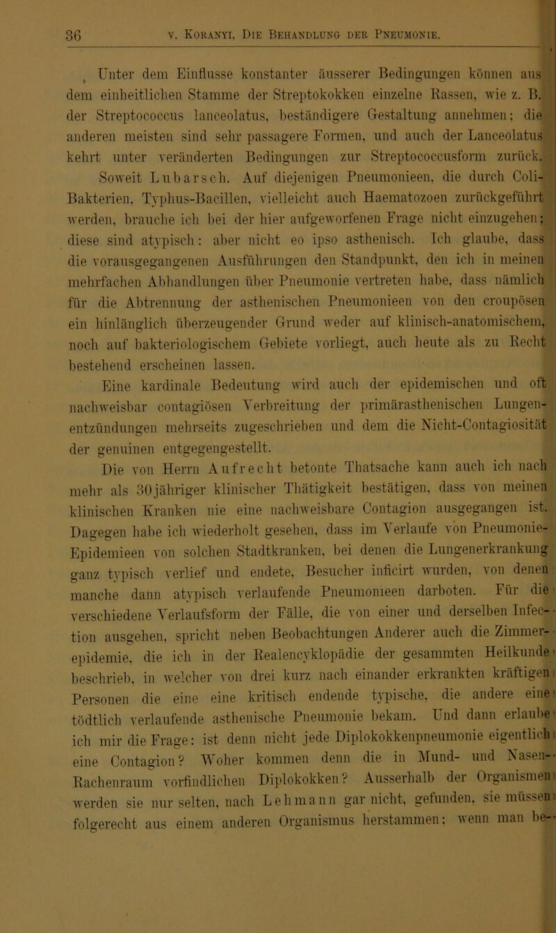Unter dem Einflüsse konstanter äusserer Bedingungen können aus dem einheitlichen Stamme der Streptokokken einzelne Rassen, wie z. BJ der Streptococcus lanceolatus, beständigere Gestaltung annehmen; die anderen meisten sind sehr passagere Formen, und auch der Lanceolatus kehrt unter veränderten Bedingungen zur Streptococcusform zurück. ; Soweit Lübarsch. Auf diejenigen Pneumonieen, die durch Coli- Bakterien, Typhus-Bacillen, vielleicht auch Haematozoen zurückgeführt j werden, brauche ich bei der liier aufgeworfenen Frage nicht einzugehen; diese sind atypisch: aber nicht eo ipso asthenisch. Ich glaube, dass j die vorausgegangenen Ausführungen den Standpunkt, den ich in meinen mehrfachen Abhandlungen über Pneumonie vertreten habe, dass nämlich i für die Abtrennung der asthenischen Pneumonieen von den croupösen ein hinlänglich überzeugender Grund weder auf klinisch-anatomischem, noch auf bakteriologischem Gebiete vorliegt, auch heute als zu Recht bestehend erscheinen lassen. Eine kardinale Bedeutung wird auch der epidemischen und oft nachweisbar contagiösen Verbreitung der primärasthenischen Lungen- entzündungen mehrseits zugeschrieben und dem die Nicht-Contagiosität der genuinen entgegengestellt. Die von Herrn Aufrecht betonte Thatsache kann auch ich nach mehr als SOjähriger klinischer Thätigkeit bestätigen, dass von meinen klinischen Kranken nie eine nachweisbare Contagion ausgegangen ist. Dagegen habe ich wiederholt gesehen, dass im Verlaufe von Pneumonie- Epidemieen von solchen Stadtkranken, bei denen die Lungenerkrankung ganz typisch verlief und endete, Besucher inficirt wurden, von denen manche dann atypisch verlaufende Pneumonieen darboten. Für die verschiedene Verlaufsform der Fälle, die von einer und derselben Infec- • tion ausgehen, spricht neben Beobachtungen Anderer auch die Zimmer- epidemie, die ich in der Realencyklopädie der gesammten Heilkunde* beschrieb, in welcher von drei kurz nach einander erkrankten kräftigen Personen die eine eine kritisch endende typische, die andere eine* tödtlich verlaufende asthenische Pneumonie bekam. Und dann erlaube ich mir die Frage: ist denn nicht jede Diplokokkenpneumonie eigentlich! eine Contagion? Woher kommen denn die in Mund- und Aasen-* Rachenraum vorfindlichen Diplokokken? Ausserhalb der Oiganismen| werden sie nur selten, nach Lehmann gar nicht, gefunden, sie müssest folgerecht aus einem anderen Organismus herstammen; wenn man be—
