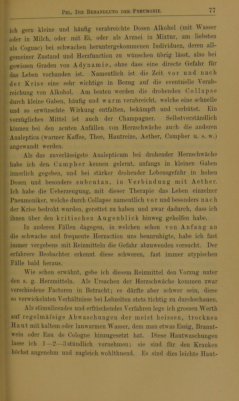 ich gern kleine und häufig verabreichte Dosen Alkohol (mit Wasser oder in Milch, oder mit Ei, oder als Arznei in Mixtur, am liebsten als Cognac) bei schwachen heruntergekommenen Individuen, deren all- gemeiner Zustand und Herzfunction zu wünschen übrig lässt, also bei gewissen Graden von Adynamie, ohne dass eine directe Gefahr für das Leben vorhanden ist. Namentlich ist die Zeit vor und nach der Krise eine sehr wichtige in Bezug auf die eventuelle Verab- reichung von Alkohol. Am besten werden die drohenden Collapse durch kleine Gaben, häufig und warm verabreicht, welche eine schnelle und so erwünschte Wirkung entfalten, bekämpft und verhütet. Ein vorzügliches Mittel ist auch der Champagner. Selbstverständlich können bei den acuten Anfällen von Herzschwäche auch die anderen Analeptica (warmer Kaffee, Thee, Hautreize, Aether, Campher u. s. w.) angewandt werden. Als das zuverlässigste Analepticum bei drohender Herzschwäche habe ich den. Campher kennen gelernt, anfangs in kleinen Gaben innerlich gegeben, und bei stärker drohender Lebensgefahr in hohen Dosen und besonders subcutan, in Verbindung mit Aether. Ich habe die Ueberzeugung, mit dieser Therapie das Leben einzelner Pneumoniker, welche durch Collapse namentlich v o r und besonders nach der Krise bedroht wurden, gerettet zu haben und zwar dadurch, dass ich ihnen über den kritischen Augenblick hinweg geholfen habe. In anderen Fällen dagegen, in welchen schon von Anfang an die schwache und frequente Herzaction uns beunruhigte, habe ich fast immer vergebens mit Reizmitteln die Gefahr abzuwenden versucht. Der erfahrere Beobachter erkennt diese schweren, fast immer atypischen Fälle bald heraus. Wie schon erwähnt, gebe ich diesem Reizmittel den Vorzug unter den s. g. Herzmitteln. Als Ursachen der Herzschwäche kommen zwar verschiedene Factoren in Betracht; es dürfte aber schwer sein, diese so verwickelnten Verhältnisse bei Lebzeiten stets richtig zu durchschauen. Als stimulirendes und erfrischendes Verfahren lege ich grossen Werth auf regelmäfsige Abwaschungen der meist heissen, trocknen Haut mit kaltem oder lauwarmen Wasser, dem man etwas Essig, Brannt- wein oder Eau de Cologne hinzugesetzt hat. Diese Hautwaschungen lasse ich 1—2—3stündlich vornehmen; sie sind für den Kranken höchst angenehm und zugleich wohlthuend. Es sind dies leichte Haut-