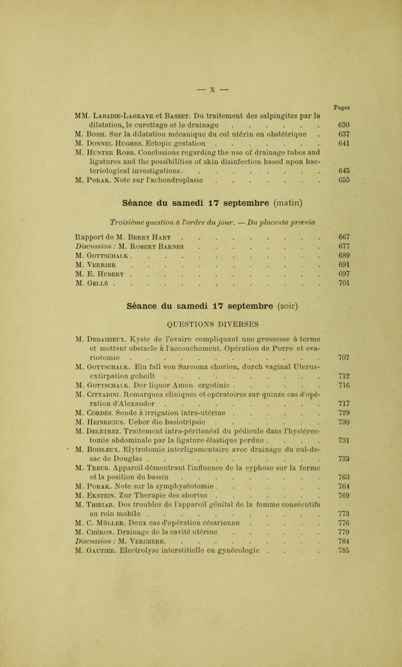 Pages MM. Labadie-La.gra.vk et Basset. Du traitement des salpingites par la dilatation, le curettage et le drainage 630 M. Bossi. Sur la dilatation mécanique du col utérin en obstétrique . 637 M. Donnel Hughes. Ectopic gestation 641 M. Hunter Robb. Conclusions regarding the use of drainage tubes and ligatures and the possibilities of skin disinfection based upon bac- teriological investigations 645 M. Porak. Note sur l’achondroplasie 655 Séance du samedi 17 septembre (matin) Troisième question à l'ordre du jour. — Du placenta prævia Rapport de M. Berry Hart 667 Discussion : M. Robert Barnes 677 M. Gottschai.k 6S9 M. Verrier 691 M. E. Hubert 697 M. Gei.lé 701 Séance du samedi 17 septembre (soir) QUESTIONS DIVERSES M. Debaisieux. Kyste de l’ovaire compliquant une grossesse à terme et mettant obstacle à l’accouchement. Opération de Porro et ova- riotomie 707 M. Gottschai.k. Ein fall von Sarcoma chorion, durch vaginal Uterus- extirpation geheilt 712 M. Gottschai.k. Der liquor Amon. ergotinic 716 M. Cittadini. Remarques cliniques et opératoires sur quinze cas d’opé- ration d’Alexander 717 M. Cordés. Sonde à irrigation intra-utérine 729 M. Heinricius. Ueber die basiotripsie 730 M. Dei.étrez. Traitement intra-péritonéal du pédicule dans l’hystérec- tomie abdominale par la ligature élastique perdue .... 731 • M. Boisleux. Elytrotomie interligamentaire avec drainage du cul-de- sac de Douglas 733 M. Treub. Appareil démontrant l’influence de la cyphose sur la forme et la position du bassin 763 M. Porak. Note sur la symphyséotomie 764 M. Ekstein. Zur Thérapie des abortus 769 M. Thiriar. Des troubles de l’appareil génital de la femme consécutifs au rein mobile 773 M. C. Müi.ler. Deux cas d’opération césarienne 776 M. Chéron. Drainage de la cavité utérine 779 Discussion : M. Verchère 784 M. Gautier. Electrolyse interstitielle en gynécologie .... 785