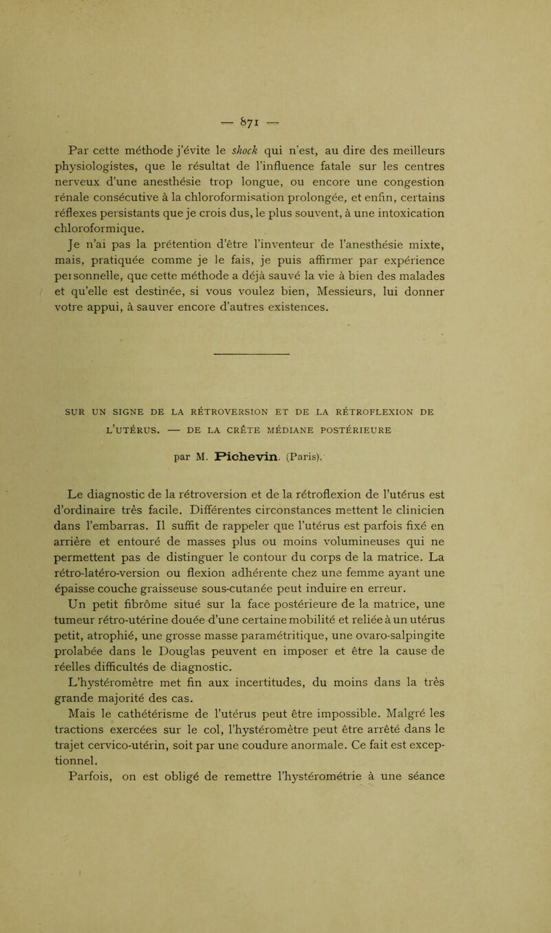 Par cette méthode j’évite le shock qui n’est, au dire des meilleurs physiologistes, que le résultat de l’influence fatale sur les centres nerveux d’une anesthésie trop longue, ou encore une congestion rénale consécutive à la chloroformisation prolongée, et enfin, certains réflexes persistants que je crois dus, le plus souvent, à une intoxication chloroformique. Je n’ai pas la prétention d’être l’inventeur de l’anesthésie mixte, mais, pratiquée comme je le fais, je puis affirmer par expérience peisonnelle, que cette méthode a déjà sauvé la vie à bien des malades et qu’elle est destinée, si vous voulez bien, Messieurs, lui donner votre appui, à sauver encore d’autres existences. SUR UN SIGNE DE LA RÉTROVERSION ET DE LA RÉTROFLEXION DE L’UTÉRUS. DE LA CRÊTE MÉDIANE POSTÉRIEURE par M. IPichevin (Paris). Le diagnostic de la rétroversion et de la rétroflexion de l’utérus est d’ordinaire très facile. Differentes circonstances mettent le clinicien dans l’embarras. Il suffit de rappeler que l’utérus est parfois fixé en arrière et entouré de masses plus ou moins volumineuses qui ne permettent pas de distinguer le contour du corps de la matrice. La rétro-latéro-version ou flexion adhérente chez une femme ayant une épaisse couche graisseuse sous-cutanée peut induire en erreur. Un petit fibrome situé sur la face postérieure de la matrice, une tumeur rétro-utérine douée d’une certaine mobilité et reliée à un utérus petit, atrophié, une grosse masse paramétritique, une ovaro-salpingite prolabée dans le Douglas peuvent en imposer et être la cause de réelles difficultés de diagnostic. L’hystéromètre met fin aux incertitudes, du moins dans la très grande majorité des cas. Mais le cathétérisme de l’utérus peut être impossible. Malgré les tractions exercées sur le col, l’hystéromètre peut être arrêté dans le trajet cervico-utérin, soit par une coudure anormale. Ce fait est excep- tionnel. Parfois, on est obligé de remettre l’hystérométrie à une séance