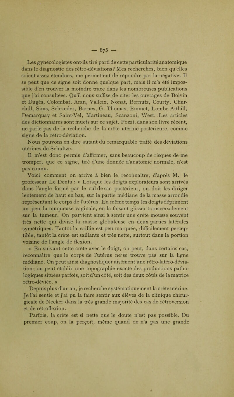 Les gynécologistes ont-ils tiré parti de cette particularité anatomique dans le diagnostic des rétro-déviations? Mes recherches, bien qu’elles soient assez étendues, me permettent de répondre par la négative. Il se peut que ce signe soit donné quelque part, mais il m’a été impos- sible d’en trouver la moindre trace dans les nombreuses publications que j’ai consultées. Qu’il nous suffise de citer les ouvrages de Boivin et Dugès, Colombat, Aran, Valleix, Nonat, Bernutz, Courty, Chur- chill, Sims, Schrœder, Barnes, G. Thomas, Emmet, Lombe Atthill, Demarquay et Saint-Vel, Martineau, Scanzoni, West. Les articles des dictionnaires sont muets sur ce sujet. Pozzi, dans son livre récent, ne parle pas de la recherche de la crête utérine postérieure, comme signe de la rétro-déviation. Nous pouvons en dire autant du remarquable traité des déviations utérines de Schultze. Il m’est donc permis d’affirmer, sans beaucoup de risques de me tromper, que ce signe, tiré d’une donnée d’anatomie normale, n’est pas connu. Voici comment on arrive à bien le reconnaître, d’après M. le professeur Le Dentu : « Lorsque les doigts explorateurs sont arrivés dans l’angle formé par le cul-de-sac postérieur, on doit les diriger lentement de haut en bas, sur la partie médiane de la masse arrondie représentant le corps de l’utérus. En même temps les doigts dépriment un peu la muqueuse vaginale, en la faisant glisser transversalement sur la tumeur. On parvient ainsi à sentir une crête mousse souvent très nette qui divise la masse globuleuse en deux parties latérales symétriques. Tantôt la saillie est peu marquée, difficilement percep- tible, tantôt la crête est saillante et très nette, surtout dans la portion voisine de l’angle de flexion. » En suivant cette crête avec le doigt, on peut, dans certains cas, reconnaître que le corps de l’utérus ne-se trouve pas sur la ligne médiane. On peut ainsi diagnostiquer aisément une rétro-latéro-dévia- tion; on peut établir une topographie exacte des productions patho- logiques situées parfois, soit d’un côté, soit des deux côtés de la matrice rétro-déviée. » Depuis plus d’un an, je recherche systématiquement la crête utérine. Je l’ai sentie et j’ai pu la faire sentir aux élèves de la clinique chirur- gicale de Necker dans la très grande majorité des cas de rétroversion et de rétroflexion. Parfois, la crête est si nette que le doute n’est pas possible. Du premier coup, on la perçoit, même quand on n’a pas une grande <