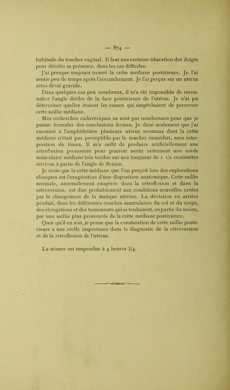 habitude du toucher vaginal. Il faut une certaine éducation des doigts pour déceler sa présence, dans les cas difficiles. J’ai presque toujours trouvé la crête médiane postérieure. Je l’ai sentie peu de temps après l’accouchement. Je l’ai perçue sur un utérus rétro-dévié gravide. Dans quelques cas peu nombreux, il m’a été impossible de recon- naître l’angle dièdre de la face postérieure de l’utérus. Je n’ai pu déterminer quelles étaient les causes qui empêchaient de percevoir cette saillie médiane. Mes recherches cadavériques ne sont pas nombreuses pour que je puisse formuler des conclusions fermes. Je dirai seulement que j’ai examiné à l’amphithéâtre plusieurs utérus normaux dont la crête médiane n’était pas perceptible par le toucher immédiat, sans inter- position de tissus. Il m’a suffit de produire artificiellement une rétrofiexion prononcée pour pouvoir sentir nettement une corde musculaire médiane très tendue sur une longueur de i 1/2 centimètre environ à partir de l’angle de flexion. Je crois que la crête médiane que l’on perçoit lors des explorations cliniques est l’exagération d’une disposition anatomique. Cette saillie normale, anormalement exagérée dans la rétroflexion et dans la rétroversion, est due probablement aux conditions nouvelles créées par le changement de la statique utérine. La déviation en arrière produit, dans les différentes couches musculaires du col et du corps, des élongations et des tassements qui se traduisent, en partie du moins, par une saillie plus prononcée de la crête médiane postérieure. Quoi qu’il en soit, je pense que la constatation de cette saillie posté- rieure a une réelle importance dans le diagnostic de la rétroversion et de la rétroflexion de l’utérus. La séance est suspendue à 4 heures 3/4.