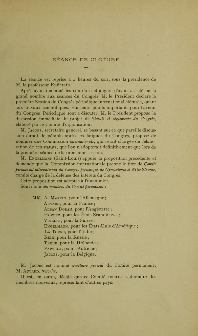 SÉANCE DE CLOTURE La séance est reprise à 5 heures du soir, sous la présidence de M. le professeur Kufferath. Après avoir remercié les confrères étrangers d’avoir assisté en si grand nombre aux séances du Congrès, M. le Président déclare la première Session du Congrès périodique international clôturée, quant aux travaux scientifiques. Plusieurs points importants pour l’avenir du Congrès Périodique sont à discuter. M. le Président propose la discussion immédiate du projet de Statuts et reglements du Congres, élaboré par le Comité d’organisation. M. Jacobs, secrétaire général, se basant sur ce que pareille discus- sion aurait de pénible après les fatigues du Congrès, propose de nommer une Commission internationale, qui serait chargée de l’élabo- ration de ces statuts, que l’on n’adopterait définitivement que lors de la première séance de la prochaine session. M. Engelmann (Saint-Louis) appuie la proposition précédente et demande que la Commission internationale prenne le titre de Comité permanent international du Congrès périodique de Gynécologie et d'Obstétrique, comité chargé de la défense des intérêts du Congrès. Cette proposition est adoptée à l’unanimité. Sont nommés membres du Comité permanent : MM. A. Martin, pour l’Allemagne; Auvard, pour la France; Alban Doran, pour l’Angleterre ; Howitz, pour les Etats Scandinaves ; Vuillet, pour la Suisse ; Engelmann, pour les États-Unis d’Amérique; La Torre, pour l’Italie; Rein, pour la Russie ; Treub, pour la Hollande ; Pawlick, pour l’Autriche ; Jacobs, pour la Belgique. M. Jacobs est nommé secrétaire général du Comité permanent; M. Auvard, trésorier. Il est, en outre, décidé que ce Comité pourra s’adjoindre des membres nouveaux, représentant d’autres pays.