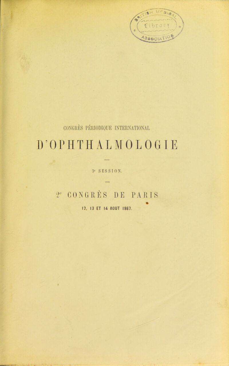 @ c i CONGRÈS PÉRIODIQUE INTERNATIONAL I ); O P H T Ii A L M O L O G IE 3e SESSION. 2e CONGRÈS 1)E PARIS 12, 13 ET 14 AOUT 1867.