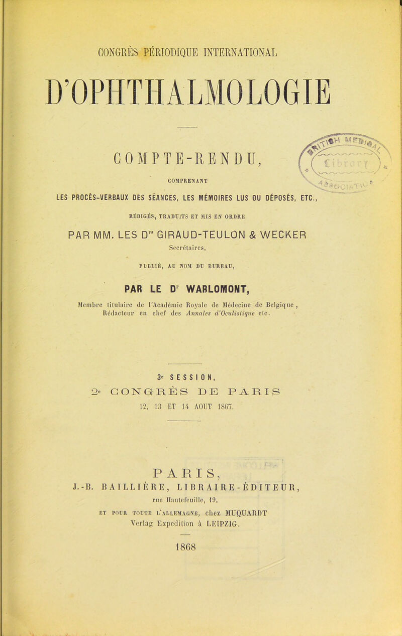 COMPTE-RENDU, COMPRENANT LES PROCÈS-VERBAUX DES SÉANCES, LES MÉMOIRES LUS OU DÉPOSÉS, ETC., RÉDIGÉS, TRADUITS ET MIS EN ORDRE PAR MM. LES Drs GIRAUD-TEULON & WECKER Secrétaires, PUBLIÉ, AU NOM DU BUREAU, PAR LE D' WARLOMONT, Membre titulaire de l’Académie Royale de Médecine de Belgique , Rédacteur en clief des Annules d’Oculistique elc. 3 e SESSION, 2* CONGRÈS DE PARIS 12, 13 ET 14 AOUT 18G7. PARIS, J. -H. BAILLIÈRE, LIBRAIRE-ÉDITEUR, rue Ilaulcfcuille, 19. ET POUR TOUTE L*ALLEMAGNE, cIlCZ MUQUARDT Verlag Expédition à LEIPZIG. 1 8(>8