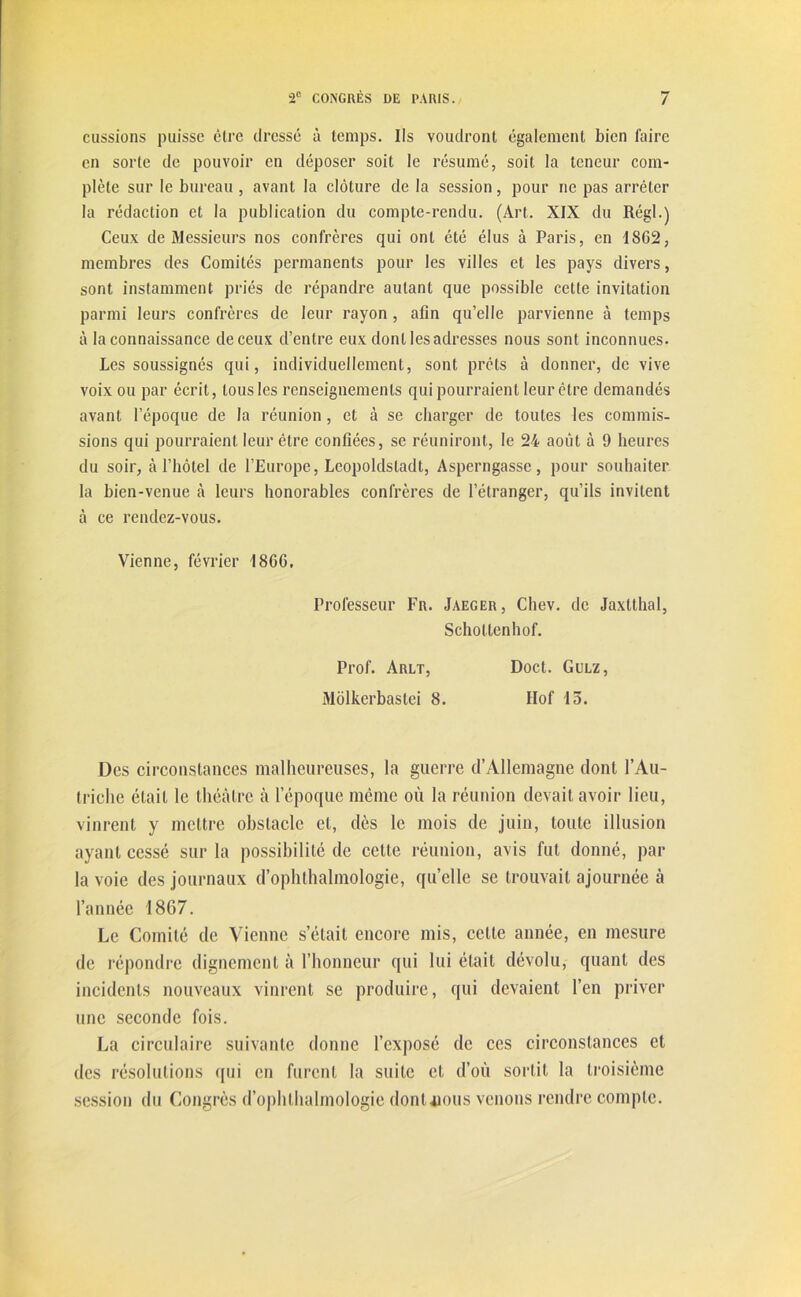 eussions puisse être dressé à temps. Ils voudront également bien faire en sorte de pouvoir en déposer soit le résumé, soit la teneur com- plète sur le bureau , avant la clôture de la session, pour ne pas arrêter la rédaction et la publication du compte-rendu. (Art. XIX du Régi.) Ceux de Messieurs nos confrères qui ont été élus à Paris, en 1SG2, membres des Comités permanents pour les villes et les pays divers, sont instamment priés de répandre autant que possible cette invitation parmi leurs confrères de leur rayon , afin qu’elle parvienne à temps à la connaissance de ceux d’entre eux dont les adresses nous sont inconnues. Les soussignés qui, individuellement, sont prêts à donner, de vive voix ou par écrit, tous les renseignements qui pourraient leur être demandés avant l’époque de la réunion, et à se charger de toutes les commis- sions qui pourraient leur être confiées, se réuniront, le 24 août à 9 heures du soir, à l’hôtel de l’Europe, Leopoldsladt, Asperngasse, pour souhaiter la bien-venue à leurs honorables confrères de l’étranger, qu’ils invitent à ce rendez-vous. Vienne, février 186G. Professeur Fr. Jaeger, Chev. de Jaxtthal, Schottenhof. Prof. Arlt, Doct. Gulz, Môlkerbastei 8. Hof 15. Des circonstances malheureuses, la guerre d’Allemagne dont l’Au- triche était le théâtre à l’époque même où la réunion devait avoir lieu, vinrent y mettre obstacle et, dès le mois de juin, toute illusion ayant cessé sur la possibilité de cette réunion, avis fut donné, par la voie des journaux d’ophthalmologie, qu’elle se trouvait ajournée à l’année 1867. Le Comité de Vienne s’était encore mis, cette année, en mesure de répondre dignement à l’honneur qui lui était dévolu, quant des incidents nouveaux vinrent se produire, qui devaient l’en priver une seconde fois. La circulaire suivante donne l’exposé de ces circonstances et des résolutions qui en furent la suite et d’où sortit la troisième session du Congrès d’ophthalmologie donnons venons rendre compte.