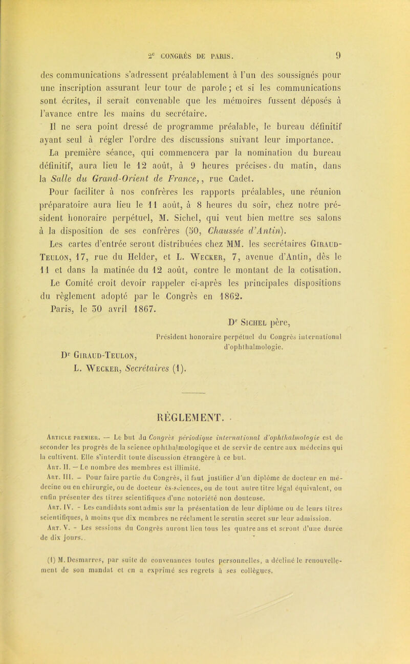 des communications s’adressent préalablement à l’un des soussignés pour une inscription assurant leur tour de parole; et si les communications sont écrites, il serait convenable que les mémoires fussent déposés à l’avance entre les mains du secrétaire. Il ne sera point dressé de programme préalable, le bureau définitif ayant seul à régler l’ordre des discussions suivant leur importance. La première séance, qui commencera par la nomination du bureau définitif, aura lieu le 12 août, à 9 heures précises, du matin, dans la Salle du Grand-Orient de France,, rue Cadet. Pour faciliter à nos confrères les rapports préalables, une réunion préparatoire aura lieu le 11 août, à 8 heures du soir, chez notre pré- sident honoraire perpétuel, M. Sichel, qui veut bien mettre ses salons à la disposition de ses confrères (50, Chaussée d’Antin). Les cartes d’entrée seront distribuées chez MM. les secrétaires Giraud- Teulon, 17, rue du Helder, et L. Wecker, 7, avenue d’Antin, dès le I l et dans la matinée du 12 août, contre le montant de la cotisation. Le Comité croit devoir rappeler ci-après les principales dispositions du règlement adopté par le Congrès en 1862. Paris, le 50 avril 1867. Dr Sichel père, Président honoraire perpétuel du Congrès international d'ophlhalmologie. D1 Girald-Teulon, L. Wecker, Secrétaires (1). RÈGLEMENT. AitTici.E premier. — Le but du Congrès périodique international d'ophlhalmologie est de seconder les progrès de la science ophlhalmologiquc cl de servir de centre aux médecins qui la cultivent. Elle s’interdit toute discussion étrangère à ce but. A ut . II. — Le nombre des membres est illimité. Art. III. - Pour faire partie du Congrès, il faut justifier d’un diplôme de docteur en mé- decine ou en chirurgie, ou de docteur ès-scienccs, ou de tout autre litre légat équivalent, ou enfin présenter des titres scientifiques d’une notoriété non douteuse. Art. IV. - Les candidats sont admis sur la présentation de leur diplôme ou de leurs litres scientifiques, à moins que dix membres ne réclament le scrutin secret sur leur admission. Art. V. - Les sessions du Congrès auront lieu tous les quatre ans et seront d’une durée de dix jours.. (I) M. Desmarres, par suite de convenances toutes personnelles, a décliné le renouvelle- ment de son mandat cl en a exprimé ses regrets à scs collègues,