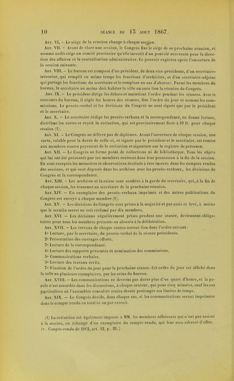 Anr. VI, — Le siège de la réunion change à chaque session. Aht. VII. - Avant de clore une session, le Congrès fixe le siège de sa prochaine réunion, cl nomme audit siège un comité provisoire qu’elle investit d'un pouvoir souverain pour la direc- tion des affaires et la centralisation administrative. Ce pouvoir expirera après l’ouverture de la session suivante. AnT. VIII. - Le bureau est composé d’un président, de deux vice-présidents, d'un secrétaire- trésorier, qui remplit en même temps les fonctions d’archiviste, et d’un secrétaire-adjoint qui partage les fonctions du secrétaire cl le remplace en cas d'absence. Parmi les membres du bureau, le secrétaire au moins doit habiter la ville ou aura lieu la réunion du Congrès. Art. IX, — Le président dirige les débats et maintient l'ordre pendant les séances. Avec le concours du bureau, il règle les heures des séances, fixe l'ordre du jour cl nomme les com- missions. Le procès-verbal et les décisions du Congrès ne sont signés que par le président et le secrétaire. Art. X. — Le secrétaire rédige les procès-verbaux et la correspondance, en donne lecture, distribue les cartes cl reçoit la cotisation, qui est provisoirement fixée à 10 fr. pour chaque session (1). Art. XI. - Le Congrès ne délivre pas de diplômes. Avant l'ouverture de chaque session, une carte, valable pour la durée de celle-ci, et signée par le président et le secrétaire, est remise aux membres contre payement delà cotisation et signature sur le registre de présence. Art. XII. — Le Congrès ne forme point de collections ni de bibliothèque. Tous les objets qui lui ont été présentés par ses membres rentrent dans leur possession à la fin de la session. En sont exceptés les mémoires et observations destinés à être insérés dans les comptes rendus des sessions, et qui sont déposés dans les archives avec les procès-verbaux, les décisions du Congrès et la correspondance. Art. XIII. - Les archives et la caisse sont confiées à la garde du secrétaire, qui, à la fin de chaque session, les transmet au secrétaire de la prochaine réunion. Art. XIV. — Un exemplaire des procès-verbaux imprimés cl des autres publications du Congrès est envoyé à chaque membre (1). Art. XV. — Les décisions du Congrès sont prises à la majorité et par assis et levé, à moins que le scrutin secret ne soit réclamé par dix membres. Art. XVI. — Les décisions régulièrement prises pendant une séance, deviennent obliga- toires pour tous les membres présents ou absents à la délibération. Art. XVII. — Les travaux de chaque séance auront lieu dans l’ordre suivant : 1» Lecture, par le secrétaire, du procès-verbal de la séance précédente. 2° Présentation des ouvrages offerts. 5° Lecture de la correspondance. 4» Lecture des rapports présentés et nomination des commissions. S» Communications verbales. fi» Lecture des travaux écrits. 7° Fixation de l’ordre du jour pour la prochaine séance. Cet ordre du jour est affiché dans la salle en plusieurs exemplaires, par les soins du bureau. Art. XVIII. — Les communications ne devront pas durer plus d’un quart d’heure, et la pa- role n’est accordée dans les discussions, il chaque orateur, que pour cinq minutes, sauf les cas particuliers où rassemblée consultée croira devoir prolonger ces limites de temps. Art. XIX. — Le Congrès décide, dans chaque cas, si les communications seront imprimées dans le compte rendu en totalité ou par extrait. (I) La cotisation est également imposée à MM. les membres adhérents qui n’ont pas assisté à la session, en échange d’un exemplaire du compte-rendu, qui leur sera adressé d'office, (v. Compte-rendu de 18l:2, art. 12, p. 21.)