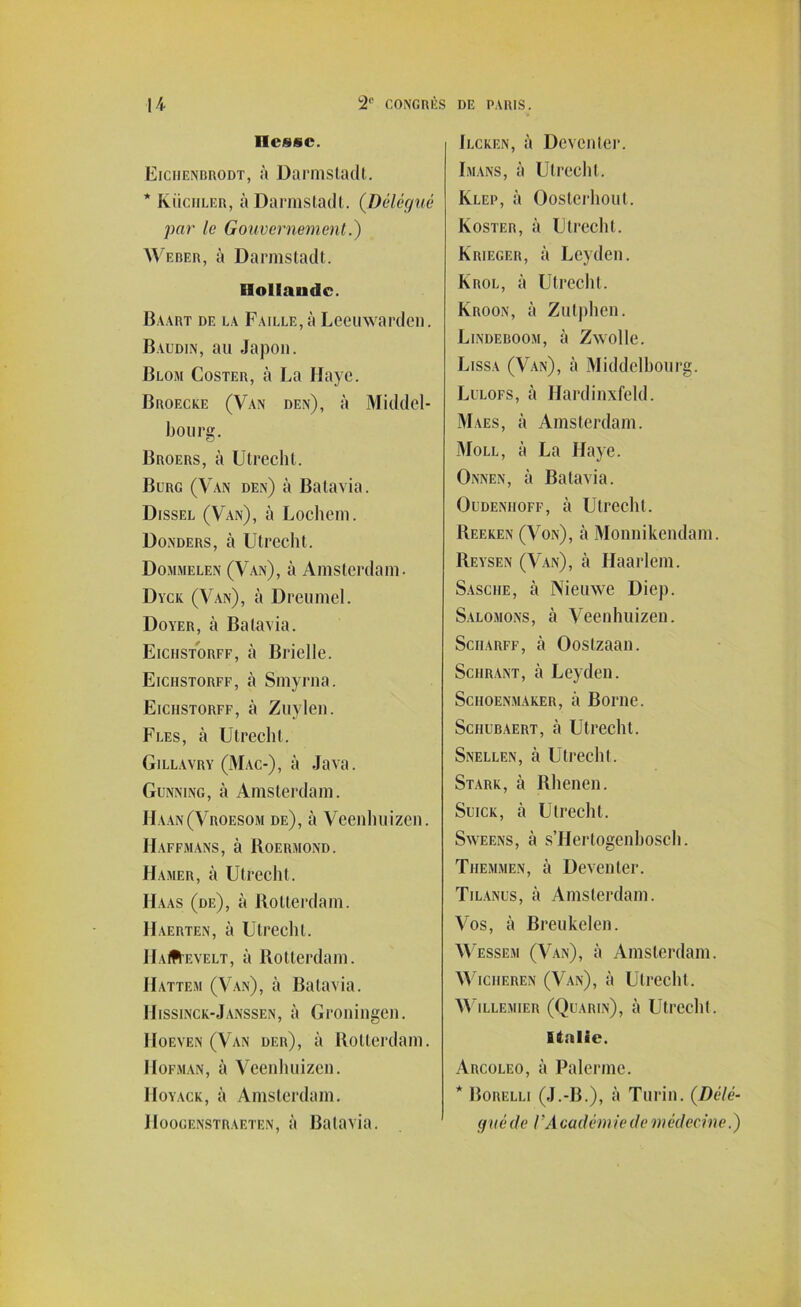 liesse. Eiciienbrodt, à Darmstadt. * Inoculer, à Darmstadt. (Délégué par le Gouvernement.) Weber, à Darmstadt. Elolfaudc. Baart de la Faille, à Leeuwarden. Baudin, au Japon. Blom Coster, à La Haye. Broecke (Van den), à Middel- bourg. Broers, à Utrecht. Burg (Van den) à Batavia. Dissel (Van), à Lochem. Donders, à Utrecht. Dommelen (Van), à Amsterdam. Dyck (Van), à Dreumel. Dover, à Batavia. Eiciistorff, à Brielle. Eicfistorff, à Smyrna. Eiciistorff, à Zuylen. Fles, à Utrecht. Gillavry (Mac-), à Java. Gunning, à Amsterdam. Haan(Vroesom de), à Veenhuizen. Haffmans, à Roermond. Hamer, à Utrecht. Haas (de), à Rotterdam. IIaerten, à Utrecht. HaIR'evelt, à Rotterdam. Hattem (Van), à Batavia. Hissinck-Janssen, à Groningen. Hoeven (Van der), à Rotterdam. Hofman, à Veenhuizen. IIoyack, à Amsterdam. IIoogenstraeten, à Batavia. Ilckf.n, à Deventer. Imans, à Utrecht. Klep, à Oosterhout. Koster, à Utrecht. Krieger, à Leyden. Krol, à Utrecht. Kroon, à Zutphen. Lindeboom, à Zwolle. Lissa (Van), à Middelhourg. Lulofs, à Hardinxfeld. Maes, à Amsterdam. Moll, à La Haye. Onnen, à Batavia. Oudenhoff, à Utrecht. Reeken (Von), à Monnikendam. Reysen (Van), à Haarlem. Sasciie, à Nieuwe Diep. Salomons, à Veenhuizen. Sciiarff, à Oostzaan. Schrant, cà Leyden. Schoenmaker, à Borne. Sciiubaert, à Utrecht. Snellen, à Utrecht. Stark, à Rhenen. Suick, à Utrecht. Sweens, à s’Hertogenhosch. Themmen, à Deventer. Tilanus, à Amsterdam. Vos, à Breukelen. Wessem (Van), à Amsterdam. Wicheren (Van), à Utrecht. WlLLEMIER (QuARIn), à Utrecllt. Italie. Arcoleo, à Païenne. * Borelli (J.-B.), à Turin. (Délé- gué de l’A cadèmle de médecine.)