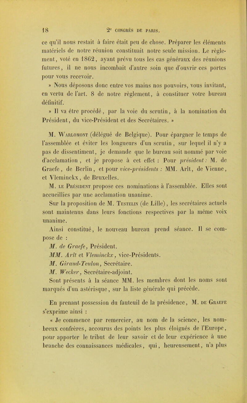 ce qu’il nous restait à faire était peu de chose. Préparer les éléments matériels de notre réunion constituait notre seule mission. Le règle- ment, volé en 1802, ayant prévu tous les cas généraux des réunions futures, il ne nous incombait d’autre soin que d’ouvrir ces portes pour vous recevoir. » Nous déposons donc entre vos mains nos pouvoirs, vous invitant, en vertu de l’art. 8 de notre règlement, à constituer votre bureau définitif. » Il va être procédé, par la voie du scrutin, à la nomination du Président, du vice-Président et des Secrétaires. » M. Warlomont (délégué de Belgique). Pour épargner le temps de l’assemblée et éviter les longueurs d’un scrutin, sur lequel il n’y a pas de dissentiment, je demande que le bureau soit nommé par voie d’acclamation, et je propose à cet effet : Pour président: M. de Graefe, de Berlin, et pour vice-présidents : MM. Arlt, devienne, et Vleminckx, de Bruxelles. M. le Président propose ces nominations à l’assemblée. Elles sont accueillies par une acclamation unanime. Sur la proposition de M. Testelin (de Lille), les secrétaires actuels sont maintenus dans leurs fonctions respectives par la même voix unanime. Ainsi constitué, le nouveau bureau prend séance. Il se com- pose de : M. de Graefe, Président. MM. Arlt et Vleminckx, vice-Présidents. M. Giraud-Teulon, Secrétaire. M. Wecker, Secrétaire-adjoint. Sont présents à la séance MM. les membres dont les noms sont marqués d’un astérisque, sur la liste générale qui précède. En prenant possession du fauteuil de la présidence, M. de Graefe s’exprime ainsi : « Je commence par remercier, au nom de la science, les nom- breux confrères, accourus des points les plus éloignés de l’Europe, pour apporter le tribut de leur savoir cl de leur expérience à une branche des connaissances médicales, qui, heureusement, n’a plus