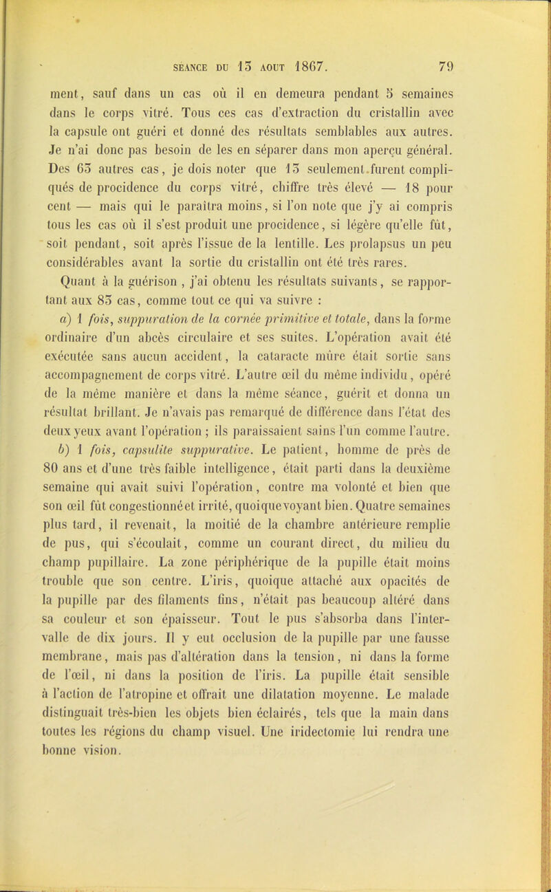 ment, sauf dans un cas où il en demeura pendant 5 semaines dans le corps vitré. Tous ces cas d’extraction du cristallin avec la capsule ont guéri et donné des résultats semblables aux autres. Je n’ai donc pas besoin de les en séparer dans mon aperçu général. Des 65 autres cas, je dois noter que 15 seulement.furent compli- qués de procidence du corps vitré, chiffre très élevé — 18 pour cent — mais qui le paraîtra moins, si l’on note que j’y ai compris tous les cas où il s’est produit une procidence, si légère qu’elle fût, soit pendant, soit après l’issue de la lentille. Les prolapsus un peu considérables avant la sortie du cristallin ont été très rares. Quant à la guérison , j’ai obtenu les résultats suivants, se rappor- tant aux 85 cas, comme tout ce qui va suivre : a) 1 fois, suppuration de la cornée primitive et totale, dans la forme ordinaire d’un abcès circulaire et ses suites. L’opération avait été exécutée sans aucun accident, la cataracte mûre était sortie sans accompagnement de corps vitré. L’autre œil du même individu, opéré de la même manière et dans la même séance, guérit et donna un résultat brillant. Je n’avais pas remarqué de différence dans l’état des deux yeux avant l’opération ; ils paraissaient sains l’un comme l’autre. b) I fois, capsulite suppurative. Le patient, homme de près de 80 ans et d’une très faible intelligence, était parti dans la deuxième semaine qui avait suivi l’opération, contre ma volonté et bien que son œil fût congestionnéet irrité, quoique voyant bien. Quatre semaines plus tard, il revenait, la moitié de la chambre antérieure remplie de pus, qui s’écoulait, comme un courant direct, du milieu du champ pupillaire. La zone périphérique de la pupille était moins trouble que son centre. L’iris, quoique attaché aux opacités de la pupille par des filaments fins, n’était pas beaucoup altéré dans sa couleur et son épaisseur. Tout le pus s’absorba dans l’inter- valle de dix jours. Il y eut occlusion de la pupille par une fausse membrane, mais pas d’altération dans la tension, ni dans la forme de l’œil, ni dans la position de l’iris. La pupille était sensible à l’action de l’atropine et offrait une dilatation moyenne. Le malade distinguait très-bien les objets bien éclairés, tels que la main dans toutes les régions du champ visuel. Une iridectomie lui rendra une bonne vision.