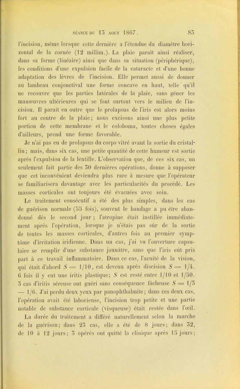 l’incision, même lorsque celte dernière a l’étcndae du diamètre hori- zontal de la cornée (12 millim.). La plaie paraît ainsi réaliser, dans sa forme (linéaire) ainsi que dans sa situation (périphérique), les conditions d’une expulsion facile de la cataracte et d’une bonne adaptation des lèvres de l’incision. Elle permet aussi de donner au lambeau conjonctival une forme concave en haut, telle qu’il ne recouvre que les parties latérales de la plaie, sans gêner les manœuvres ultérieures qui se font surtout vers le milieu de l’in- cision. Il parait en outre que le prolapsus de l’iris est alors moins fort au centre de la plaie; nous excisons ainsi une plus petite portion de celte membrane et le coloboma, toutes choses égales d’ailleurs, prend une forme favorable. Je n’ai pas eu de prolapsus du corps vitré avant la sortie du cristal- lin; mais, dans six cas, une petite quantité de cette humeur est sortie après l’expulsion de la lentille. L’observation que, de ces six cas, un seulement fait partie des 50 dernières opérations, donne à supposer que cet inconvénient deviendra plus rare à mesure que l’opérateur se familiarisera davantage avec les particularités du procédé. Les masses corticales ont toujours été évacuées avec soin. Le traitement consécutif a été des plus simples, dans les cas de guérison normale (55 fois), souvent le bandage a pu être aban- donné dés le second jour ; l’atropine était instillée immédiate- ment après l’opération, lorsque je n’étais pas sûr de la sortie de toutes les masses corticales, d’autres fois au premier symp- tôme d’irritation iridienne. Dans un cas, j’ai vu l’ouverture capsu- laire se remplir d’une substance jaunâtre, sans que l’iris eût pris part à ce travail inflammatoire. Dans ce cas, l’acuité de la vision, qui était d’abord S= 1/10, est devenu après discision S = 1/4. 6 fois il y eut une irilis plastique; S est resté entre 1/10 et 1/50. 3 cas d’irilis séreuse ont guéri sans conséquence fâcheuse S = 1/5 — 1/6. J’ai perdu deux yeux par panophthalmite; dans ces deux cas, l’opération avait été laborieuse, l’incision trop petite et une partie notable de substance corticale (visqueuse) était restée dans l’œil. La durée du traitement a différé naturellement selon la marche de la guérison; dans 25 cas, elle a été de 8 jours; dans 52, de 10 à 12 jours; 5 opérés ont quitté la clinique après 15 jours;