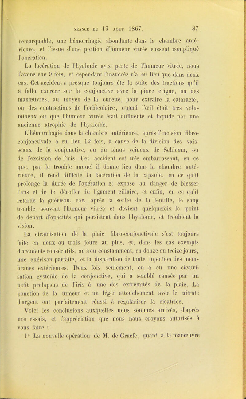 remarquable, une hémorrhagie abondante dans la chambre anté- rieure, et l’issue d’une portion d’humeur vitrée eussent compliqué l’opération. La lacération de l’hyaloïde avec perte de l’humeur vitrée, nous l’avons eue 9 fois, et cependant l’insuccès n’a eu lieu que dans deux cas. Cet accident a presque toujours été la suite des tractions qu’il a fallu exercer sur la conjonctive avec la pince érigne, ou des manœuvres, au moyen de la curette, pour extraire la cataracte, ou des contractions de l’orbiculaire, quand l’œil était très volu- mineux ou que l’humeur vitrée était diffluente et liquide par une ancienne atrophie de l’hyaloïde. L’hémorrhagie dans la chambre antérieure, après l’incision fibro- conjonctivale a eu lieu 12 fois, à cause de la division des vais- seaux de la conjonctive, ou du sinus veineux de Schîemn, ou de l’excision de l’iris. Cet accident est très embarrassant, en ce que, par le trouble auquel il donne lieu dans la chambre anté- rieure, il rend difficile la lacération de la capsule, en ce qu’il prolonge la durée de l’opération et expose au danger de blesser l’iris et de le décoller du ligament ciliaire, et enfin, en ce qu’il retarde la guérison, car, après la sortie de la lentille, le sang trouble souvent l’humeur vitrée et devient quelquefois le point de départ d’opacités qui persistent dans l’hyaloïde, et troublent la vision. La cicatrisation de la plaie fibro-conjonctivale s’est toujours faite en deux ou trois jours au plus, et, dans les cas exempts d’accidents consécutifs, on a eu constamment, en douze ou treize jours, une guérison parfaite, et la disparition de toute injection des mem- branes extérieures. Deux fois seulement, on a eu une cicatri- sation cystoïdc de la conjonctive, qui a semblé causée par un petit prolapsus de l’iris à une des extrémités de la plaie. La ponction de la tumeur et un léger attouchement avec le nitrate d’argent ont parfaitement réussi à régulariser la cicatrice. Voici les conclusions auxquelles nous sommes arrivés, d’après nos essais, et l’appréciation que nous nous croyons autorisés à vous faire : 1° La nouvelle opération de M. de Graefe, quant à la manœuvre