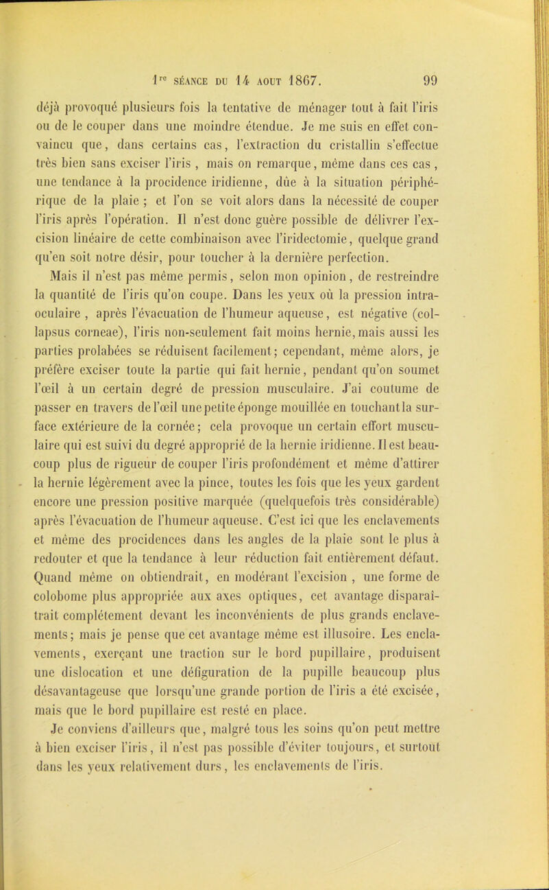 déjà provoqué plusieurs fois la tcntalive de ménager tout à fait l’iris ou de le couper dans une moindre étendue. Je me suis en effet con- vaincu que, dans certains cas, l’extraction du cristallin s’effectue très bien sans exciser l’iris , mais on remarque, même dans ces cas, une tendance à la procidence iridienne, due à la situation périphé- rique de la plaie ; et l’on se voit alors dans la nécessité de couper l'iris après l’opération. Il n’est donc guère possible de délivrer l’ex- cision linéaire de cette combinaison avec l’iridectomie, quelque grand qu’en soit notre désir, pour loucher à la dernière perfection. Mais il n’est pas même permis, selon mon opinion, de restreindre la quantité de l’iris qu’on coupe. Dans les yeux où la pression intra- oculaire , après levacualion de l’humeur aqueuse, est négative (col- lapsus corneae), l’iris non-seulement fait moins hernie, mais aussi les parties prolahées se réduisent facilement; cependant, même alors, je préfère exciser toute la partie qui fait hernie, pendant qu’on soumet l’œil à un certain degré de pression musculaire. J’ai coutume de passer en travers de l’œil une petite éponge mouillée en touchant la sur- face extérieure de la cornée ; cela provoque un certain effort muscu- laire qui est suivi du degré approprié de la hernie iridienne. Il est beau- coup plus de rigueur de couper l’iris profondément et même d’attirer la hernie légèrement avec la pince, toutes les fois que les yeux gardent encore une pression positive marquée (quelquefois très considérable) après l’évacuation de l’humeur aqueuse. C’est ici que les enclavements et même des procidences dans les angles de la plaie sont le plus à redouter et que la tendance à leur réduction fait entièrement défaut. Quand même on obtiendrait, en modérant l’excision , une forme de coloboinc plus appropriée aux axes optiques, cet avantage disparaî- trait complètement devant les inconvénients de plus grands enclave- ments; mais je pense que cet avantage même est illusoire. Les encla- vements, exerçant une traction sur le bord pupillaire, produisent une dislocation et une défiguration de la pupille beaucoup plus désavantageuse que lorsqu’une grande portion de l’iris a été excisée, mais que le bord pupillaire est resté en place. Je conviens d’ailleurs que, malgré tous les soins qu’on peut mettre à bien exciser l’iris, il n’est pas possible d’éviter toujours, et surtout dans les yeux relativement durs, les enclavements de l’iris.