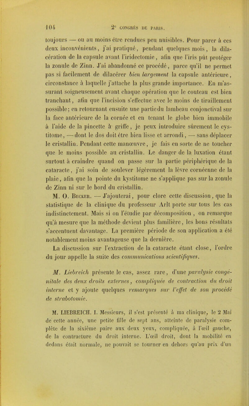 toujours — ou au moins être rendues peu nuisibles. Pour parer à ces deux inconvénients, j’ai pratiqué, pendant quelques mois, la dila- cération de la capsule avant l’iridectomie, afin que l’iris pût protéger la zonule de Zinn. J’ai abandonné ce procédé, parce qu’il ne permet pas si facilement de dilacérer bien largement la capsule antérieure, circonstance à laquelle j’attache la plus grande importance. En m’as- surant soigneusement avant chaque opération que le couteau est bien tranchant, afin que l’incision s’effectue avec le moins de tiraillement possible; en retournant ensuite une partiedu lambeau conjonctival sur la face antérieure de la cornée et en tenant le globe bien immobile à l’aide de la pincette à griffe, je peux introduire sûrement le cys- litome, —dont le dos doit être bien lisse et arrondi, — sans déplacer le cristallin. Pendant celte manœuvre, je fais en sorte de ne toucher que le moins possible au cristallin. Le danger de la luxation étant surtout à craindre quand on passe sur la partie périphérique de la cataracte, j’ai soin de soulever légèrement la lèvre cornéenne de la plaie, afin que la pointe du kystitome ne s’applique pas sur la zonule de Zinn ni sur le bord du cristallin. M. O. Becker. — J’ajouterai, pour clore cette discussion, que la statistique de la clinique du professeur Arlt porte sur tous les cas indistinctement. Mais si on l’étudie par décomposition , on remarque qu’à mesure que la méthode devient plus familière, les bons résultats s’accentuent davantage. La première période de son application a été notablement moins avantageuse que la dernière. La discussion sur l’extraction de la cataracte étant close, l’ordre du jour appelle la suite des communications scientifiques. M. Liebreicli présente le cas, assez rare, d’une paralysie congé- nitale des deux droits externes, compliquée de contraction du droit interne et y ajoute quelques remarques sur l’effet cle son procédé de strabotomie. M. LIEBREICIt. I. Messieurs, il s’est présenté à ma clinique, le 2 Mai de celte année, une petite fille de sept ans, atteinte de paralysie com- plète de la sixième paire aux deux yeux, compliquée, à l’œil gauche, de la contracture du droit interne. L’œil droit, dont la mobilité en dedans était normale, ne pouvait se tourner en dehors qu’au prix d’un