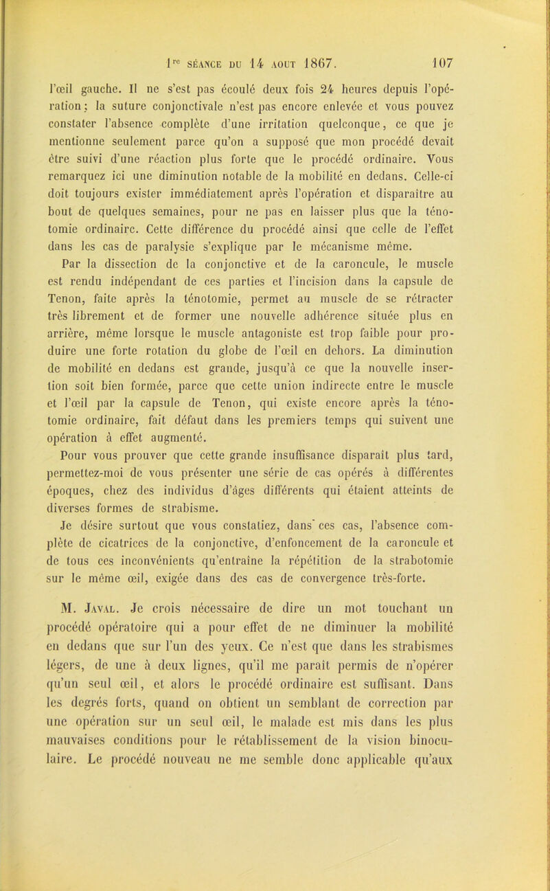 l’œil gauche. Il ne s’est pas écoulé deux fois 24 heures depuis l’opé- ration; la suture conjonctivale n’est pas encore enlevée et vous pouvez constater l’absence complète d’une irritation quelconque, ce que je mentionne seulement parce qu’on a supposé que mon procédé devait être suivi d’une réaction plus forte que le procédé ordinaire. Vous remarquez ici une diminution notable de la mobilité en dedans. Celle-ci doit toujours exister immédiatement après l’opération et disparaître au bout de quelques semaines, pour ne pas en laisser plus que la téno- tomie ordinaire. Cette différence du procédé ainsi que celle de l’effet dans les cas de paralysie s’explique par le mécanisme même. Par la dissection de la conjonctive et de la caroncule, le muscle est rendu indépendant de ces parties et l’incision dans la capsule de Tenon, faite après la ténotomie, permet au muscle de se rétracter très librement et de former une nouvelle adhérence située plus en arrière, même lorsque le muscle antagoniste est trop faible pour pro- duire une forte rotation du globe de l’œil en dehors. La diminution de mobilité en dedans est grande, jusqu’à ce que la nouvelle inser- tion soit bien formée, parce que cette union indirecte entre le muscle et l’œil par la capsule de Tenon, qui existe encore après la téno- tomie ordinaire, fait défaut dans les premiers temps qui suivent une opération à effet augmenté. Pour vous prouver que celte grande insuffisance disparaît plus tard, permettez-moi de vous présenter une série de cas opérés à différentes époques, chez des individus d’âges différents qui étaient atteints de diverses formes de strabisme. Je désire surtout que vous constatiez, dans' ces cas, l’absence com- plète de cicatrices de la conjonctive, d’enfoncement de la caroncule et de tous ces inconvénients qu’entraîne la répétition de la strabotomie sur le même œil, exigée dans des cas de convergence très-forte. M. Javal. Je crois nécessaire de dire un mot touchant un procédé opératoire qui a pour effet de ne diminuer la mobilité en dedans que sur l’un des yeux. Ce n’est que dans les strabismes légers, de une à deux lignes, qu’il me paraît permis de n’opérer qu’un seul œil, et alors le procédé ordinaire est suffisant. Dans les degrés forts, quand on obtient un semblant de correction par une opération sur un seul œil, le malade est mis dans les plus mauvaises conditions pour le rétablissement de la vision binocu- laire. Le procédé nouveau ne me semble donc applicable qu’aux