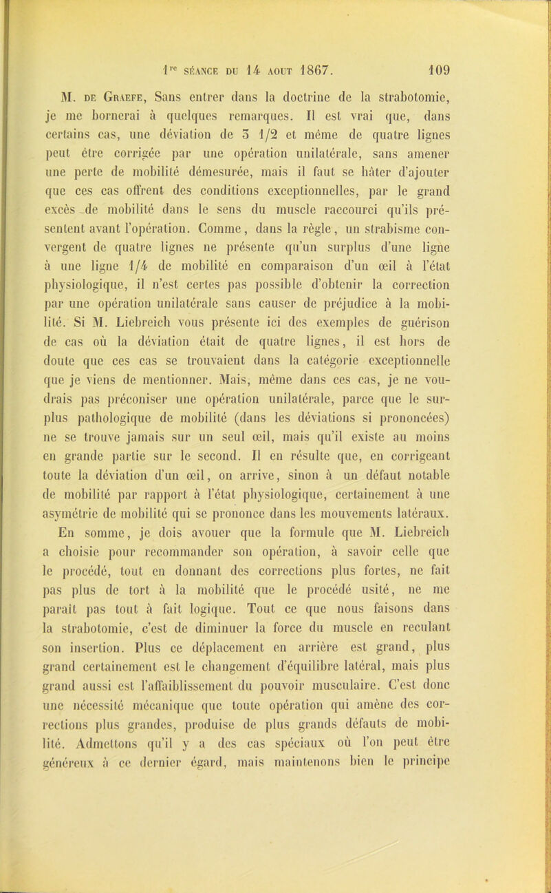 M. de Graefe, Sans entrer dans la doctrine de la strabotomie, je nie bornerai à quelques remarques. Il est vrai que, dans certains cas, une déviation de 5 1/2 et même de quatre lignes peut être corrigée par une opération unilatérale, sans amener line perle de mobilité démesurée, mais il faut se bâter d’ajouter que ces cas offrent des conditions exceptionnelles, par le grand excès de mobilité dans le sens du muscle raccourci qu’ils pré- sentent avant l’opération. Comme, dans la règle, un strabisme con- vergent de quatre lignes ne présente qu’un surplus d’une ligne à une ligne 1/4 de mobilité en comparaison d’un œil à l’état physiologique, il n’est certes pas possible d’obtenir la correction par une opération unilatérale sans causer de préjudice à la mobi- lité. Si M. Liebreich vous présente ici des exemples de guérison de cas où la déviation était de quatre lignes, il est hors de doute que ces cas se trouvaient dans la catégorie exceptionnelle que je viens de mentionner. Mais, même dans ces cas, je ne vou- drais pas préconiser une opération unilatérale, parce que le sur- plus pathologique de mobilité (dans les déviations si prononcées) ne se trouve jamais sur un seul œil, mais qu’il existe au moins en grande partie sur le second. Il en résulte que, en corrigeant toute la déviation d’un œil, on arrive, sinon à un défaut notable de mobilité par rapport à l’état physiologique, certainement à une asymétrie de mobilité qui se prononce dans les mouvements latéraux. En somme, je dois avouer que la formule que M. Liebreich a choisie pour recommander son opération, à savoir celle que le procédé, tout en donnant des corrections plus fortes, ne fait pas plus de tort à la mobilité que le procédé usité, ne me paraît pas tout à fait logique. Tout ce que nous faisons dans la strabotomie, c’est de diminuer la force du muscle en reculant son insertion. Plus ce déplacement en arrière est grand, plus grand certainement est le changement d’équilibre latéral, mais plus grand aussi est l’affaiblissement du pouvoir musculaire. C’est donc une nécessité mécanique que toute opération qui amène des cor- rections plus grandes, produise de plus grands défauts de mobi- lité. Admettons qu’il y a des cas spéciaux où l’on peut être généreux à ce dernier égard, mais maintenons bien le principe