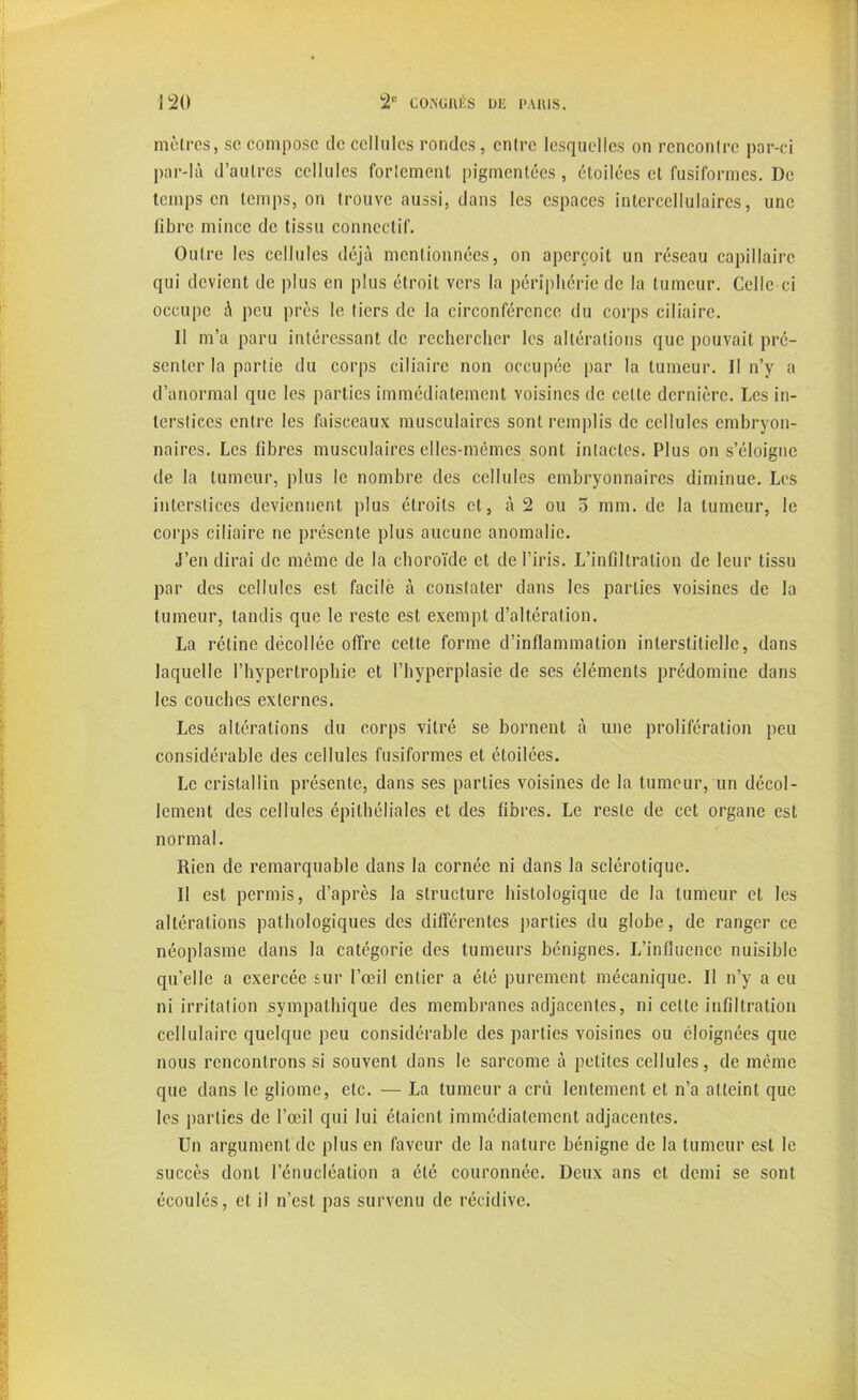 moires, so, compose de cellules rondes, entre lesquelles on rencontre par-ci par-là d’autres cellules fortement pigmentées, étoilées et fusiformes. De temps en temps, on trouve aussi, dans les espaces intercellulaires, une fibre mince de tissu connectif. Outre les cellules déjà mentionnées, on aperçoit un réseau capillaire qui devient de plus en plus étroit vers la périphérie de la tumeur. Celle ci occupe à peu près le tiers de la circonférence du corps ciliaire. Il m’a paru intéressant de rechercher les altérations que pouvait pré- senter la partie du corps ciliaire non occupée par la tumeur. Il n’y a d’anormal que les parties immédiatement voisines de celte dernière. Les in- terstices entre les faisceaux musculaires sont remplis de cellules embryon- naires. Les fibres musculaires elles-mêmes sont intactes. Plus on s’éloigne de la tumeur, plus le nombre des cellules embryonnaires diminue. Les interstices deviennent plus étroits et, à 2 ou o mm. de la tumeur, le corps ciliaire ne présente plus aucune anomalie. J’en dirai de même de la choroïde et de l’iris. L’infiltration de leur tissu par des cellules est facile à constater dans les parties voisines de la tumeur, tandis que le reste est exempt d’altération. La rétine décollée offre cette forme d’inflammation interstitielle, dans laquelle l’hypertrophie et l’hyperplasie de ses éléments prédomine dans les couches externes. Les altérations du corps vitré se bornent à une prolifération peu considérable des cellules fusiformes et étoilées. Le cristallin présente, dans ses parties voisines de la tumeur, un décol- lement des cellules épithéliales et des fibres. Le reste de cet organe est normal. Rien de remarquable dans la cornée ni dans la sclérotique. Il est permis, d’après la structure histologique de la tumeur et les altérations pathologiques des différentes parties du globe, de ranger ce néoplasme dans la catégorie des tumeurs bénignes. L’influence nuisible qu’elle a exercée sur l’œil entier a été purement mécanique. Il n’y a eu ni irritation sympathique des membranes adjacentes, ni celte infiltration cellulaire quelque peu considérable des parties voisines ou éloignées que nous rencontrons si souvent dans le sarcome à petites cellules, de même que dans le gliome, etc. — La tumeur a crû lentement et n’a atteint que les parties de l’œil qui lui étaient immédiatement adjacentes. Un argument de plus en faveur de la nature bénigne de la tumeur est le succès dont l’énucléation a été couronnée. Deux ans et demi se sont écoulés, et il n’est pas survenu de récidive.