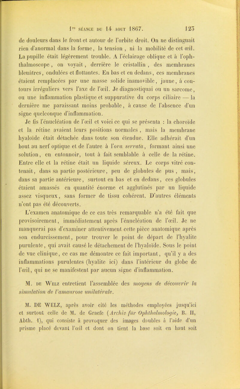 de douleurs dans le front et autour de l’orbite droit. On ne distinguait rien d’anormal dans la forme, la tension , ni la mobilité de cet œil. La pupille était légèrement trouble. A l’éclairage oblique et à l’oph- tbalmoscope, on voyait, derrière le cristallin , des membranes bleuâtres, ondulées et flottantes. En bas et en dedans, ces membranes étaient remplacées par une masse solide inamovible, jaune, à con- tours irréguliers vers l’axe de l’œil. Je diagnostiquai ou un sarcome, ou une inflammation plastique et suppurative du corps ciliaire — la dernière me paraissant moins probable, à cause de l’absence d’un signe quelconque d’inflammation. Je lis l’énucléation de l’œil et voici ce qui se présenta : la choroïde et la rétine avaient leurs positions normales , mais la membrane hyaloïde était détachée dans toute son étendue. Elle adhérait d’un bout au nerf optique et de l’autre à l’ora serrata, formant ainsi une solution, en entonnoir, tout à fait semblable à celle de la rétine. Entre elle et la rétine était un liquide séreux. Le corps vitré con- tenait, dans sa partie postérieure, peu de globules de pus, mais, dans sa partie antérieure, surtout en bas et en dedans, ces globules étaient amassés en quantité énorme et agglutinés par un liquide assez visqueux, sans former de tissu cohérent. D’autres éléments n’ont pas été découverts. L’examen anatomique de ce cas très remarquable n’a été fait que provisoirement, immédiatement après l’énucléation de l’œil. Je ne manquerai pas d’examiner attentivement celte pièce anatomique après son endurcissement, pour trouver le point de départ de l’hyalite purulente, qui avait causé le détachement de l’hyaloïde. Sous le point de vue clinique, ce cas me démontre ce fait important, qu’il y a des inflammations purulentes (hyalite ici) dans l’intérieur du globe de l’œil, qui ne se manifestent par aucun signe d’inflammation. M. DE w elz entretient l’assemblée des moyens de découvrir la simulation de Uamaurose unilatérale. M. DE WELZ, après avoir cité les méthodes employées jusqu’ici et surtout celle de M. de Graefe (Archiv fur Ophlhalmologie, B. II, Abth. 1), qui consiste à provoquer des images doubles à l’aide d’un prisme placé devant l’œil et dont on tient la base soit en haut soit