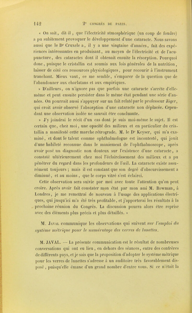 « On sait, dit-il , que l’électricité atmosphérique (un coup de foudre) a pu subitement provoquer le développement d’une cataracte. Nous savons aussi que le Dr Cruxclc a, il y a une vingtaine d’années, fait des expé- riences intéressantes en produisant, au moyen de l’électricité et de l’acu- puncture, des cataractes dont il obtenait ensuite la résorption. Pourquoi donc, puisque le cristallin est soumis aux lois générales de la nutrition, laisser de côté ces ressources physiologiques, pour recourir à l’instrument tranchant. Mieux vaut, ce me semble, s’emparer delà question que de l’abandonner aux charlatans et aux empiriques. » D’ailleurs, on n’ignore pas que parfois une cataracte s’arrête d’elle- méme et peut ensuite persister dans le même état pendant une série d’an- nées. On pourrait aussi s’appuyer sur un fait relaté par le professeur Jiiger, qui croit avoir observé l’absorption d’une cataracte non déplacée. Cepen- dant une observation isolée ne saurait être concluante. » J’y joindrai le récit d’un cas dont je suis moi-même le sujet. Il est certain que, chez moi, une opacité des milieux et en particulier du cris- tallin a manifesté celte marche rétrograde. M. le Dr Keyser, qui m’a exa- miné, et dont le talent comme ophthalmologue est incontesté, qui jouit d’une habileté reconnue dans le maniement de l’ophthalmoscope, après avoir posé un diagnostic non douteux sur l’existence d’une calaracte, a constaté ultérieurement chez moi l’éclaircissement des milieux et a pu pénétrer du regard dans les profondeurs de l’œil. La cataracte existe assu- rément toujours ; mais il est constant que son degré d’obscurcissement a diminué, et au moins , que le corps vitré s’est éclairci. Cette observation sera suivie par moi avec toute l’attention qu’on peut croire. Après avoir fait constater mon état par mon ami M. Bowman, à Londres, je me remettrai de nouveau à l’usage des applications électri- ques, qui jusqu’ici m’a été très profitable, et j’apporterai les résultats à la prochaine réunion du Congrès. La discussion pourra alors être reprise avec des éléments plus précis et plus détaillés. » M. J aval communique les observations qui suivent sur Vemploi du système métrique pour le numérotage des verres de lunettes. M. JAVAL. — La présente communication est le résultat de nombreuses conversations qui ont eu lieu , en dehors des séances, entre des confrères de différents pays, et je sais que la proposition d’adopter le système métrique pour les verres de lunettes s’adresse à un auditoire très favorablement dis- posé , puisqu’elle émane d’un grand nombre d’entre vous. Si ce n’était la