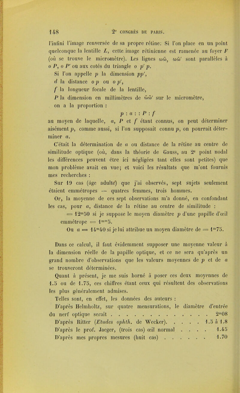 l’infini l’image renversée de sa propre réline: Si l’on place en un point quelconque la lentille L, celte image rétinienne est ramenée au foyer F (où se trouve le micromètre). Les lignes ww, wû' sont parallèles à o P, o P' ou aux cotés du triangle o p' p. Si l’on appelle p la dimension pp', d la distance o p ou o p', f la longueur focale de la lentille, P la dimension en millimètres de ww' sur le micromètre, on a la proportion : p : a : : P : f au moyen de laquelle, a, P et f étant connus, on peut déterminer aisément p, comme aussi, si l’on supposait connu p, on pourrait déter- miner a. C’était la détermination de a ou distance de la rétine au centre de similitude optique (où, dans la théorie de Gauss, au 2e point nodal les différences peuvent être ici négligées tant elles sont petites) que mon problème avait en vue; et voici les résultats que m’ont fournis mes recherches : Sur 19 cas (âge adulte) que j’ai observés, sept sujets seulement étaient emmétropes — quatres femmes, trois hommes. Or, la moyenne de ces sept observations m’a donné, en confondant les cas, pour a, distance de la rétine au centre de similitude : = 12m50 si je suppose le moyen diamètre p d’une papille d’œil emmétrope = lmm5. Ou a = 14m40 si jelui attribue un moyen diamètre de = lm75. Dans ce calcul, il faut évidemment supposer une moyenne valeur à la dimension réelle de la papille optique, et ce ne sera qu’après un grand nombre d’observations que les valeurs moyennes de p et de a se trouveront déterminées. Quant à présent, je me suis borné à poser ces deux moyennes de 1.5 ou de 1.75, ces chiffres étant ceux qui résultent des observations les plus généralement admises. Telles sont, en effet, les données des auteurs : D’après Helmhollz, sur quatre mensurations, le diamètre d’entrée du nerf optique serait 2m08 D’après Ritter (.Eludes ophth. de Wccker) 1.5 à 1.8 D’après le prof. Jacger, (trois cas) œil normal .... 1.45 D’après mes propres mesures (huit cas) 1.70