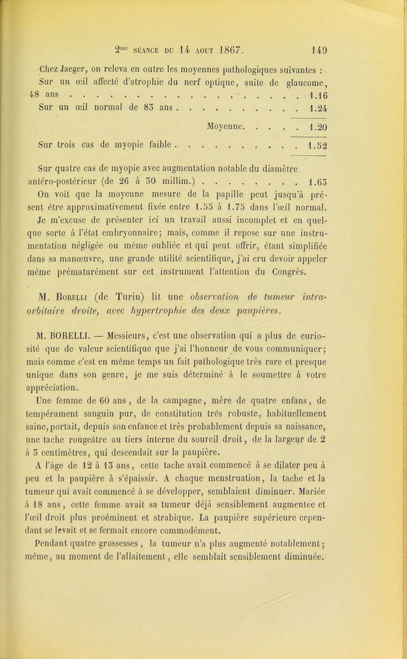 Chez Jaeger, on releva en outre les moyennes pathologiques suivantes : Sur un œil affecté d’atrophie du nerf optique, suite de glaucome, 48 ans 1.16 Sur un œil normal de 85 ans 1.24 Moyenne 1.20 Sur trois cas de myopie faible 1.52 Sur quatre cas de myopie avec augmentation notable du diamètre antéro-postérieur (de 26 à 50 millim.) 1.65 On voit que la moyenne mesure de la papille peut jusqu a pré- sent être approximativement fixée entre 1.55 à 1.75 dans l’œil normal. Je m’excuse de présenter ici un travail aussi incomplet et en quel- que sorte à l’état embryonnaire; mais, comme il repose sur une instru- mentation négligée ou même oubliée et qui peut offrir, étant simplifiée dans sa manœuvre, une grande utilité scientifique, j’ai cru devoir appeler même prématurément sur cet instrument l’attention du Congrès. M. Borelli (de Turin) lit une observation de tumeur intra- orbitaire droite, avec hypertrophie des deux paupières. M. BORELLI. — Messieurs, c’est une observation qui a plus de curio- sité que de valeur scientifique que j’ai l’honneur de vous communiquer; mais comme c’est en même temps un fait pathologique très rare et presque unique dans son genre, je me suis déterminé à le soumettre à votre appréciation. Une femme de 60 ans , de la campagne, mère de quatre cnfans, de tempérament sanguin pur, de constitution très robuste, habituellement saine, portait, depuis son enfance et très probablement depuis sa naissance, une tache rougeâtre au tiers interne du sourcil droit, de la largeur de 2 à 5 centimètres, qui descendait sur la paupière. A l’âge de 12 à 15 ans, cette tache avait commencé à se dilater peu à peu et la paupière à s’épaissir. A chaque menstruation, la tache et la tumeur qui avait commencé à se développer, semblaient diminuer. Mariée à 18 ans, cette femme avait sa tumeur déjà sensiblement augmentée et l’œil droit plus proéminent et strabique. La paupière supérieure cepen- dant se levait et se fermait encore commodément. Pendant quatre grossesses , la tumeur n’a plus augmenté notablement; même, au moment de l’allaitement, elle semblait sensiblement diminuée.