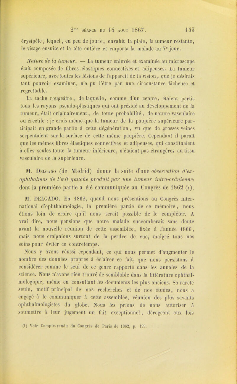 crysipclc, lequel , en peu de jours , envahit la plaie, la tumeur restante, le visage ensuite et la tète entière et emporta la malade au 7e jour. Nature cle la tumeur. — La tumeur enlevée et examinée au microscope était composée de fibres élastiques connectives et adipeuses. La tumeur supérieure, avec toutes les lésions de l’appareil de la vision , que je désirais tant pouvoir examiner, n’a pu l’être par une circonstance fâcheuse et regrettable. La tache rougeâtre, de laquelle, comme d’un cenfre, étaient partis tous les rayons pseudo-plastiques qui ont présidé au développement de la tumeur, était originairement, de toute probabilité , de nature vasculaire ou érectile : je crois même que la tumeur de la paupière supérieure par- ticipait en grande partie à cette dégénération , vu que de grosses veines serpentaient sur la surface de cette même paupière. Cependant il paraît que les mêmes fibres élastiques connectives et adipeuses, qui constituaient, à elles seules toute la tumeur inférieure, n’étaient pas étrangères au tissu vasculaire de la supérieure. M. Delgado (cle Madrid) donne la suite d’une observation d’ex- ophthalmos de l’œil gauche produit par une tumeur intra-crânienne, dont la première partie a été communiquée au Congrès de 1862 (<). M. DELGADO. En 1862, quand nous présentions au Congrès inter- national d’ophthalmologie, la première partie de ce mémoire, nous étions loin de croire qu’il nous serait possible de le compléter. A vrai dire, nous pensions que notre malade succomberait sans doute avant la nouvelle réunion de cette assemblée, fixée à l’année 1866, mais nous craignions surtout de la perdre de vue, malgré tous nos soins pour éviter ce contretemps. Nous y avons réussi cependant, ce qui nous permet d’augmenter le nombre des données propres à éclairer ce fait, que nous persistons à considérer comme le seul de ce genre rapporté dans les annales de la science. Nous n’avons rien trouvé de semblable dans la littérature ophthal- mologique, même en consultant les documents les plus anciens. Sa rareté seule, motif principal de nos recherches et de nos éludes, nous a engagé à le communiquer à cette assemblée, réunion des plus savants ophtalmologistes du globe. Nous les prions de nous autoriser à soumettre à leur jugement un fait exceptionnel, dérogeant aux lois