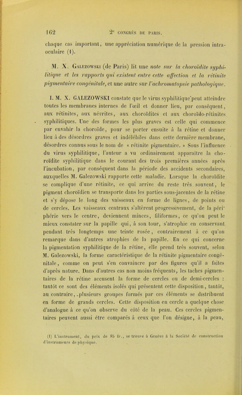 chaque cas important, une appréciation numérique de la pression infra- oculaire (I). M. X. Galezowski (de Paris) lit une note sur la choroïdite syphi- litique et les rapports qui existent entre cette affection et la rétinite pigmentaire congénitale, et une autre sur l’achromatopsie pathologique. I. M. X. GALEZOWSKI constate que le virus syphilitiquc'pcul atteindre toutes les membranes internes de l’œil et donner lieu, par conséquent, aux rétinites, aux névrites, aux choroïdiles et aux choroïdo-rélinites syphilitiques. Une des formes les plus graves est celle qui commence par envahir la choroïde, pour se porter ensuite à la rétine et donner lieu à des désordres graves et indélébiles dans celte dernière membrane, désordres connus sous le nom de « rétinite pigmentaire. » Sous l’influence du virus syphilitique, l’auteur a vu ordinairement apparaître la cho- roïdite syphilitique dans le courant des trois premières années après l’incubation, par conséquent dans la période des accidents secondaires, auxquelles M. Galezowski rapporte cette maladie. Lorsque la choroïdite se complique d’une rétinite, ce qui arrive du reste très souvent, le pigment choroïdien se transporte dans les parties sous-jacentes de la rétine et s’y dépose le long des vaisseaux en forme de lignes, de points ou de cercles. Les vaisseaux centraux s’altèrent progressivement, de la péri phérie vers le centre, deviennent minces, filiformes, ce qu’on peut le mieux constater sur la papille qui, à son tour, s’atrophie en conservant pendant très longtemps une teinte rosée, contrairement à ce qn’on remarque dans d’autres atrophies de la papille. En ce qui concerne la pigmentation syphilitique de la rétine, elle prend très souvent, selon M. Galezowski, la forme caractéristique de la rétinite pigmentaire congé- nitale, comme on peut s’en convaincre par des figures qu’il a faites d’après nature. Dans d’autres cas non moins fréquents, les taches pigmen- taires de la rétine accusent la forme de cercles ou de demi-cercles : tantôt ce sont des éléments isolés qui présentent cette disposition, tantôt, au contraire, .plusieurs groupes formés par ces éléments se distribuent en forme de grands cercles. Cette disposition en cercle a quelque chose d’analogue à ce qu’on observe du côté de la peau. Ces cercles pigmen- taires peuvent aussi être comparés à ceux que l’on désigne, à la peau, (I) L’inslriimenl, du prix de 85 IV., se trouve h Genève t\ la Société de construction d'instnunenls do physique.