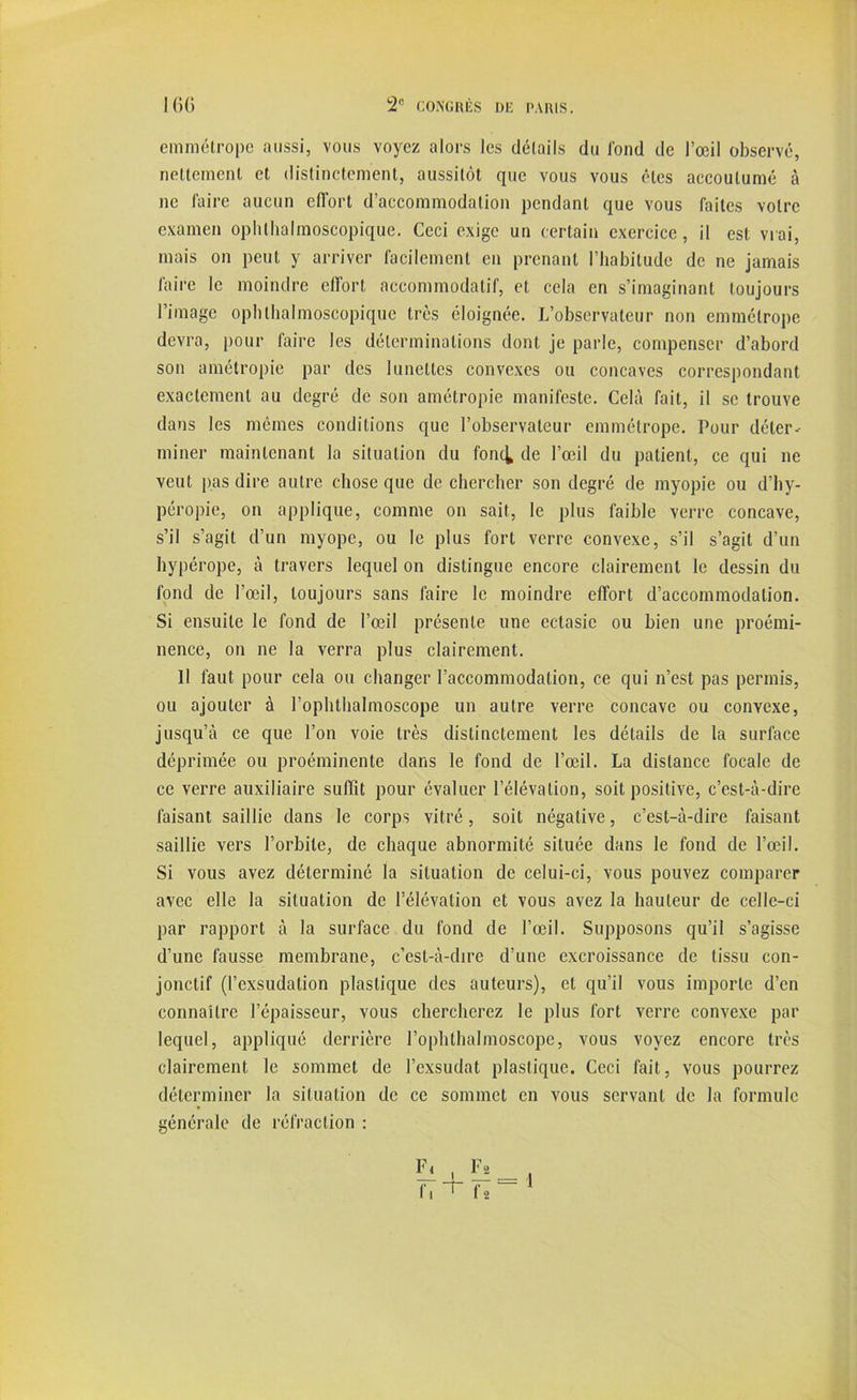 emmétrope aussi, vous voyez alors les détails du fond de l’œil observé, nettement et distinctement, aussitôt que vous vous êtes accoutumé à ne faire aucun effort d’accommodation pendant que vous faites votre examen ophthalmoscopique. Ceci exige un certain exercice, il est vrai, mais on peut y arriver facilement en prenant l’habitude de ne jamais faire le moindre effort accommodatif, et cela en s’imaginant toujours l’image ophthalmoscopique très éloignée. L’observateur non emmétrope devra, pour faire les déterminations dont je parle, compenser d’abord son amétropie par des lunettes convexes ou concaves correspondant exactement au degré de son amétropie manifeste. Cela fait, il se trouve dans les mêmes conditions que l’observateur emmétrope. Pour déter- miner maintenant la situation du fonc^ de l’œil du patient, ce qui ne veut pas dire autre chose que de chercher son degré de myopie ou d’hy- péropie, on applique, comme on sait, le plus faible verre concave, s’il s’agit d’un myope, ou le plus fort verre convexe, s’il s’agit d’un hypérope, à travers lequel on distingue encore clairement le dessin du fond de l’œil, toujours sans faire le moindre effort d’accommodation. Si ensuite le fond de l’œil présente une ectasie ou bien une proémi- nence, on ne la verra plus clairement. 11 faut pour cela ou changer l’accommodation, ce qui n’est pas permis, ou ajouter à l’ophthalmoscope un autre verre concave ou convexe, jusqu’à ce que l’on voie très distinctement les détails de la surface déprimée ou proéminente dans le fond de l’œil. La distance focale de ce verre auxiliaire suffit pour évaluer l’élévation, soit positive, c’est-à-dire faisant saillie dans le corps vitré, soit négative, c’est-à-dire faisant saillie vers l’orbite, de chaque abnormité située dans le fond de l’œil. Si vous avez déterminé la situation de celui-ci, vous pouvez comparer avec elle la situation de l’élévation et vous avez la hauteur de celle-ci par rapport à la surface du fond de l’œil. Supposons qu’il s’agisse d’une fausse membrane, c’est-à-dire d’une excroissance de tissu con- jonctif (l’exsudation plastique des auteurs), et qu’il vous importe d’en connaître l’épaisseur, vous chercherez le plus fort verre convexe par lequel, appliqué derrière l’ophthalmoscope, vous voyez encore très clairement le sommet de l’exsudât plastique. Ceci fait, vous pourrez déterminer la situation de ce sommet en vous servant de la formule générale de réfraction : 1