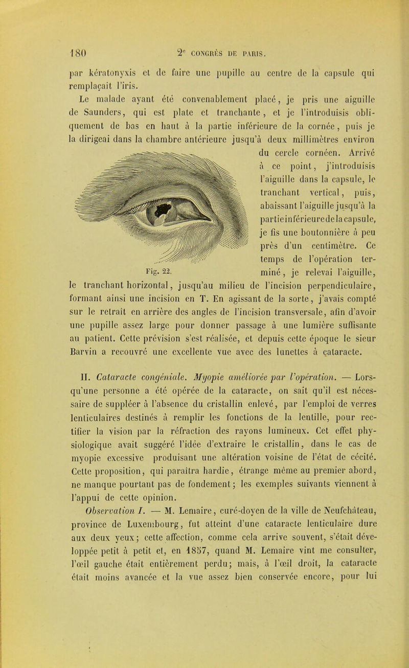 par kératonyxis cl de faire une pupille au centre de la capsule qui remplaçait l’iris. Le malade ayant été convenablement placé, je pris une aiguille de Saunders, qui est plate et tranchante, et je l’introduisis obli- quement de bas en liant à la partie inférieure de la cornée, puis je la dirigeai dans la chambre antérieure jusqu’à deux millimètres environ le tranchant horizontal, jusqu’au milieu de l’incision perpendiculaire, formant ainsi une incision en T. En agissant de la sorte, j’avais compté sur le retrait en arrière des angles de l’incision transversale, afin d’avoir une pupille assez large pour donner passage à une lumière suffisante au patient. Cette prévision s’est réalisée, et depuis cette époque le sieur Barvin a recouvré une excellente vue avec des lunettes à cataracte. II. Cataracte congéniale. Myopie améliorée par l’opération. — Lors- qu’une personne a été opérée de la cataracte, on sait qu’il est néces- saire de suppléer à l’absence du cristallin enlevé, par l’emploi de verres lenticulaires destinés à remplir les fonctions de la lentille, pour rec- tifier la vision par la réfraction des rayons lumineux. Cet effet phy- siologique avait suggéré l’idée d’extraire le cristallin, dans le cas de myopie excessive produisant une altération voisine de l’état de cécité. Celte proposition, qui paraîtra hardie, étrange même au premier abord, ne manque pourtant pas de fondement; les exemples suivants viennent à l’appui de cette opinion. Observation /. — M. Lemaire, curé-doyen de la ville de Neufchàleau, province de Luxembourg, fut atteint d’une cataracte lenticulaire dure aux deux veux; cette affection, comme cela arrive souvent, s’était déve- loppée petit à petit et, en 1857, quand M. Lemaire vint me consulter, l’œil gauche était entièrement perdu; mais, à l’œil droit, la cataracte était moins avancée et la vue assez bien conservée encore, pour lui Fig. 22. du cercle cornéen. Arrivé à ce point, j’introduisis l’aiguille dans la capsule, le tranchant vertical, puis, abaissant l’aiguille jusqu’à la particinférieurede la capsule, je fis une boutonnière à peu près d’un centimètre. Ce temps de l’opération ter- miné, je relevai l’aiguille,