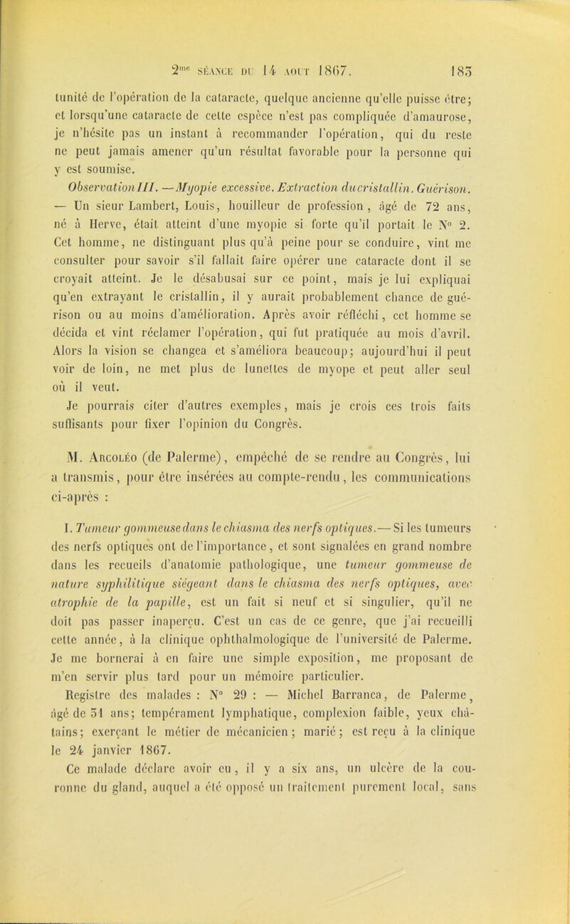 limité de l’opération de la cataracte, quelque ancienne qu’elle puisse être; et lorsqu’une cataracte de celte espèce n’est pas compliquée d’amaurose, je n’hésite pas un instant à recommander l'opération, qui du reste ne peut jamais amener qu’un résultat favorable pour la personne qui y est soumise. Observation III. —Myopie excessive. Extraction du cristallin. Guérison. — Un sieur Lambert, Louis, houilleur de profession, âgé de 72 ans, né à Herve, était atteint d’une myopie si forte qu’il portait le N° 2. Cet homme, ne distinguant plus qu’à peine pour se conduire, vint me consulter pour savoir s’il fallait faire opérer une cataracte dont il se croyait atteint. Je le désabusai sur ce point, mais je lui expliquai qu’en extrayant le cristallin, il y aurait probablement chance de gué- rison ou au moins d’amélioration. Après avoir réfléchi, cet homme se décida et vint réclamer l’opération, qui fut pratiquée au mois d’avril. Alors la vision se changea et s’améliora beaucoup; aujourd’hui il peut voir de loin, ne met plus de lunettes de myope et peut aller seul où il veut. Je pourrais citer d’autres exemples, mais je crois ces trois faits suflisants pour fixer l’opinion du Congrès. M. Arcoléo (de Palernie), empêché de se rendre an Congrès, lui a transmis, pour être insérées au compte-rendu, les communications ci-après : I. Tumeur gommeusedans le cliiasma des nerfs optiques.— Si les tumeurs des nerfs optiques ont de l’importance, et sont signalées en grand nombre dans les recueils d’anatomie pathologique, une tumeur gommeuse de nature syphilitique siégeant dans le cliiasma des nerfs optiques, avec atrophie de la papille, est un fait si neuf et si singulier, qu’il ne doit pas passer inaperçu. C’est un cas de ce genre, que j’ai recueilli cette année, à la clinique ophthalmologique de l’université de Palerme. Je me bornerai à en faire une simple exposition, me proposant de m’en servir plus lard pour un mémoire particulier. Registre des malades : N° 29 : — Michel Barranca, de Palerme } âgé de 54 ans; tempérament lymphatique, complexion faible, yeux châ- tains; exerçant le métier de mécanicien; marié; est reçu à la clinique le 24 janvier 18G7. Ce malade déclare avoir eu, il y a six ans, un ulcère de la cou- ronne du gland, auquel a été opposé un traitement purement local, sans