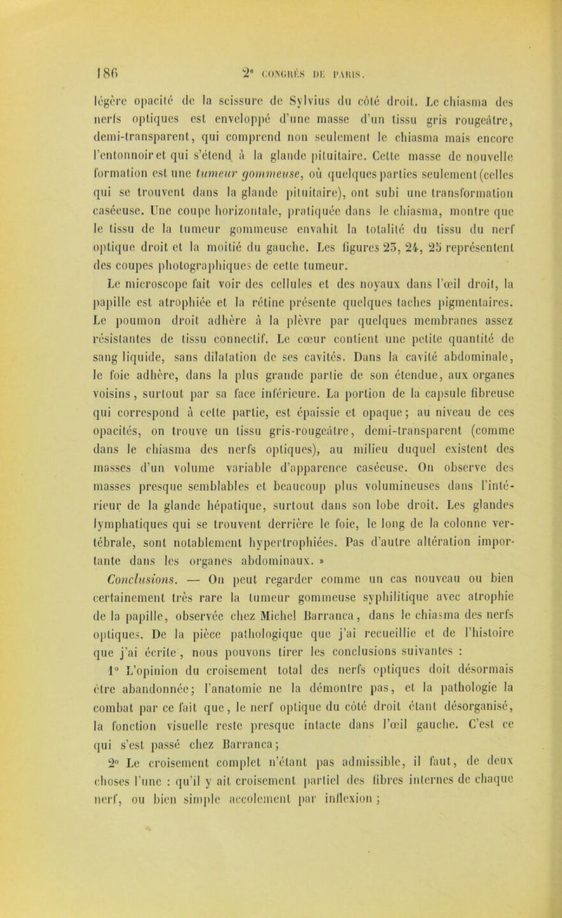 légère opacité de la scissure de Sylvius du côté droit. Le chiasma des nerfs optiques est enveloppé d’une masse d’un tissu gris rougeâtre, demi-transparent, qui comprend non seulement le chiasma mais encore l’entonnoir et qui s’étend à la glande pituitaire. Cette masse de nouvelle formation est une tumeur gommeuse, où quelques parties seulement (celles qui se trouvent dans la glande pituitaire), ont subi une transformation caséeuse. Une coupe horizontale, pratiquée dans le chiasma, montre que le tissu de la tumeur gommeuse envahit la totalité du tissu du nerf optique droit et la moitié du gauche. Les figures 25, 24, 25 représentent des coupes photographiques de cette tumeur. Le microscope fait voir des cellules et des noyaux dans l’œil droit, la papille est atrophiée et la rétine présente quelques taches pigmentaires. Le poumon droit adhère à la plèvre par quelques membranes assez résistantes de tissu connectif. Le cœur contient une petite quantité de sang liquide, sans dilatation de ses cavités. Dans la cavité abdominale, le foie adhère, dans la plus grande partie de son étendue, aux organes voisins, surtout par sa face inférieure. La portion de la capsule fibreuse qui correspond à cette partie, est épaissie et opaque ; au niveau de ces opacités, on trouve un tissu gris-rougeâtre, demi-transparent (comme dans le chiasma des nerfs optiques), au milieu duquel existent des masses d’un volume variable d’apparence caséeuse. On observe des masses presque semblables et beaucoup plus volumineuses dans l’inté- rieur de la glande hépatique, surtout dans son lobe droit. Les glandes lymphatiques qui se trouvent derrière le foie, le long de la colonne ver- tébrale, sont notablement hypertrophiées. Pas d’autre altération impor- tante dans les organes abdominaux. » Conclusions. — On peut regarder comme un cas nouveau ou bien certainement très rare la tumeur gommeuse syphilitique avec atrophie de la papille, observée chez Michel Barranca, dans le chiasma des nerfs optiques. De la pièce pathologique que j’ai recueillie et de l’histoire que j’ai écrite , nous pouvons tirer les conclusions suivantes : 1° L’opinion du croisement total des nerfs optiques doit désormais cire abandonnée; l’anatomie ne la démontre pas, et la pathologie la combat par ce fait que, le nerf optique du côté droit étant désorganisé, la fonction visuelle reste presque intacte dans l’œil gauche. C’est ce qui s’est passé chez Barranca ; 2° Le croisement complet n’étant pas admissible, il faut, de deux choses l’une : qu’il y ait croisement partiel des libres internes de chaque nerf, ou bien simple aceolemenl par inflexion ;