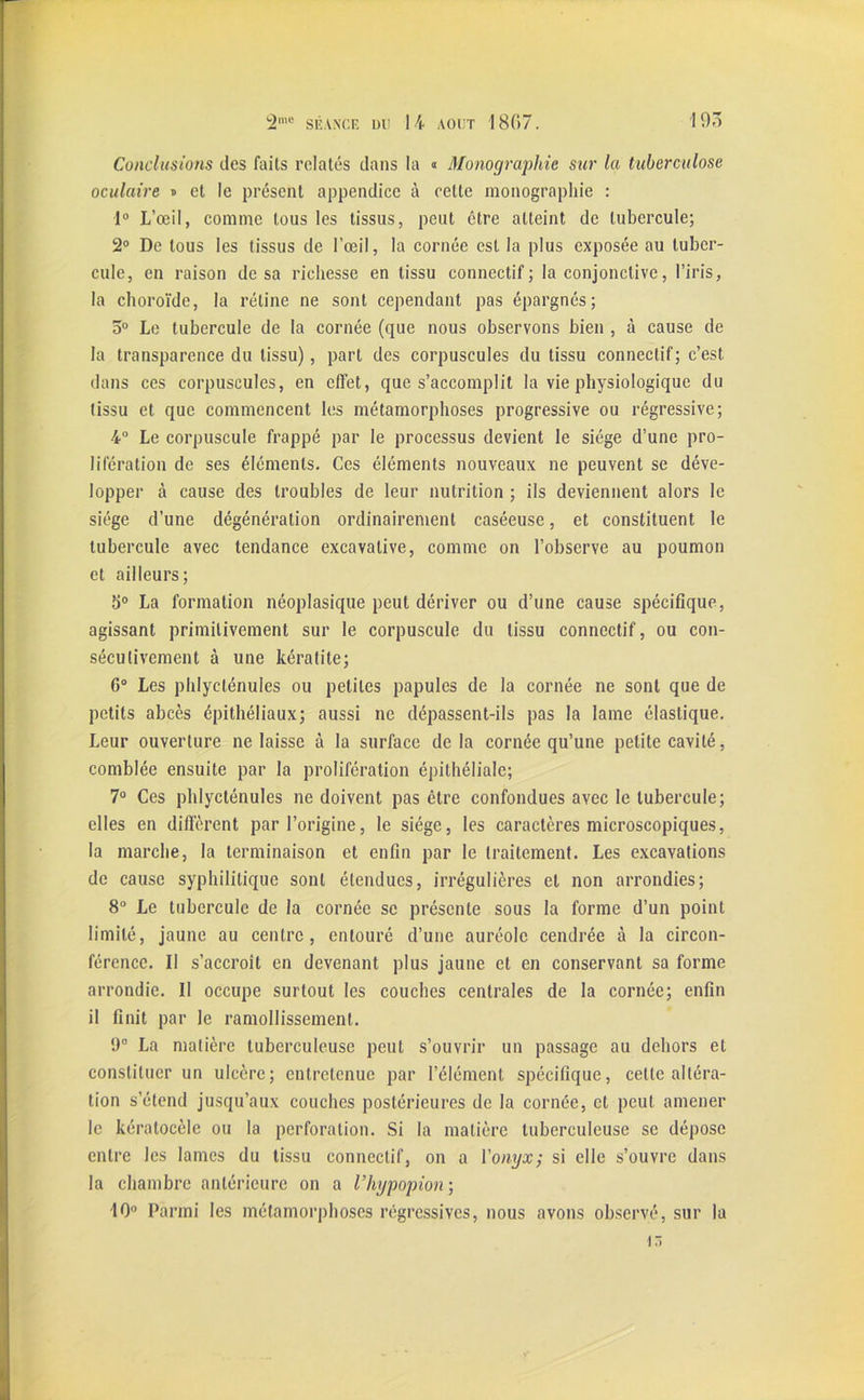 Conclusions des faits relatés dans la « Monographie sur la tuberculose oculaire * et le présent appendice à cette monographie : 1° L’œil, comme tous les tissus, peut être atteint de tubercule; 2° De tous les tissus de l’œil, la cornée est la plus exposée au tuber- cule, en raison de sa richesse en tissu connectif; la conjonctive, l’iris, la choroïde, la rétine ne sont cependant pas épargnés; 5° Le tubercule de la cornée (que nous observons bien , à cause de la transparence du tissu), part des corpuscules du tissu connectif; c’est dans ces corpuscules, en effet, que s’accomplit la vie physiologique du tissu et que commencent les métamorphoses progressive ou régressive; 4° Le corpuscule frappé par le processus devient le siège d’une pro- lifération de ses éléments. Ces éléments nouveaux ne peuvent se déve- lopper à cause des troubles de leur nutrition ; ils deviennent alors le siège d’une dégénération ordinairement caséeuse, et constituent le tubercule avec tendance excavalive, comme on l’observe au poumon et ailleurs; b° La formation néoplasique peut dériver ou d’une cause spécifique, agissant primitivement sur le corpuscule du tissu connectif, ou con- sécutivement à une kératite; 6° Les phlycténules ou petites papules de la cornée ne sont que de petits abcès épithéliaux; aussi ne dépassent-ils pas la lame élastique. Leur ouverture ne laisse à la surface de la cornée qu’une petite cavité, comblée ensuite par la prolifération épithéliale; 7° Ces phlycténules ne doivent pas être confondues avec le tubercule; elles en diffèrent par l’origine, le siège, les caractères microscopiques, la marche, la terminaison et enfin par le traitement. Les excavations de cause syphilitique sont étendues, irrégulières et non arrondies; 8° Le tubercule de la cornée se présente sous la forme d’un point limité, jaune au centre, entouré d’une auréole cendrée à la circon- férence. Il s’accroît en devenant plus jaune et en conservant sa forme arrondie. Il occupe surtout les couches centrales de la cornée; enfin il finit par le ramollissement. 9° La matière tuberculeuse peut s’ouvrir un passage au dehors et constituer un ulcère; entretenue par l’élément spécifique, cette altéra- tion s’étend jusqu’aux couches postérieures de la cornée, et peut amener le kéralocèle ou la perforation. Si la matière tuberculeuse se dépose entre les lames du tissu connectif, on a l'onyx; si elle s’ouvre dans la chambre antérieure on a l’hypopion; 10° Parmi les métamorphoses régressives, nous avons observé, sur la 15