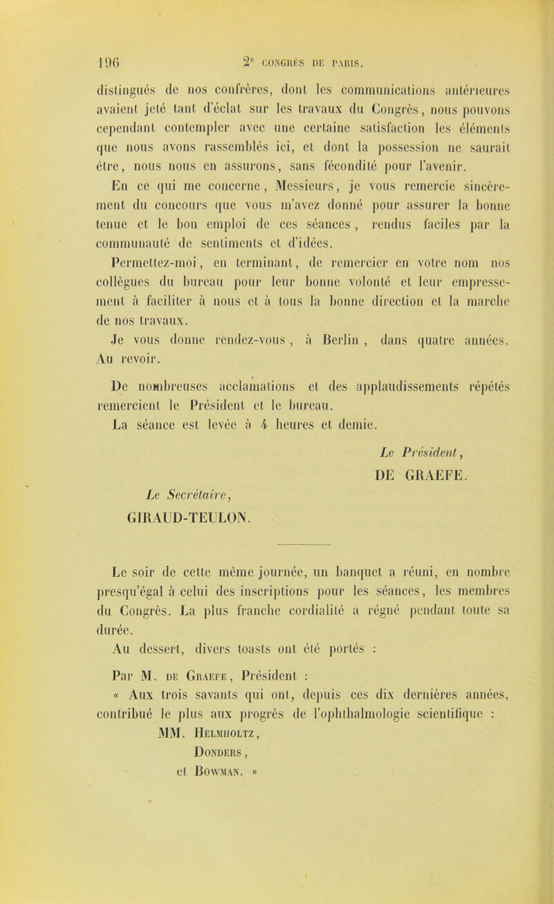 distingués de nos confrères, dont les communications antérieures avaient jeté tant d’éclat sur les travaux du Congrès, nous pouvons cependant contempler avec une certaine satisfaction les éléments que nous avons rassemblés ici, et dont la possession ne saurait être, nous nous en assurons, sans fécondité pour l’avenir. En ce qui me concerne, Messieurs, je vous remercie sincère- ment du concours que vous m’avez donné pour assurer la bonne tenue et le bon emploi de ces séances , rendus faciles par la communauté de sentiments et d’idées. Permetlez-moi, en terminant, de remercier en votre nom nos collègues du bureau pour leur bonne volonté et leur empresse- ment à faciliter à nous et à tous la bonne direction cl la marche de nos travaux. Je vous donne rendez-vous, à Berlin , dans quatre années. Au revoir. l)e nombreuses acclamations et des applaudissements répétés remercient le Président et le bureau. La séance est levée à 4 heures et demie. Le Secrétaire, GIRAUD-TEULON. Le Président, DE GRAEFE. Le soir de cette même journée, un banquet a réuni, en nombre presqu’égal à celui des inscriptions pour les séances, les membres du Congrès. La plus franche cordialité a régné pendant toute sa durée. Au dessert, divers toasts ont été portés : Par M. de Graefe, Président : « Aux trois savants qui ont, depuis ces dix dernières années, contribué le plus aux progrès de l’ophlhalmologic scientifique : MM. IIelmuoltz, Donders , et Boavman. »