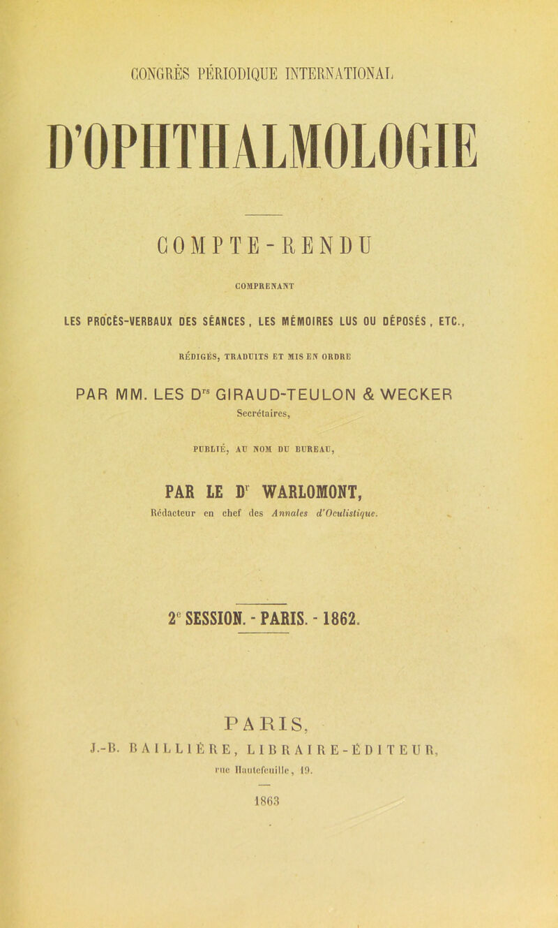 GOMPTE-RENDU COMPRENANT LES PROCÈS-VERBAUX DES SÉANCES, LES MÉMOIRES LUS OU DÉPOSÉS, ETC., RÉDIGÉS, TRADUITS ET MIS EN ORDRE PAR MM. LES Drs GIRAUD-TEULON & WECKER Secrétaires, PUBLIÉ, AU NOM DU BUREAU, PAR LE D1 WARLOMONT, Rédacteur en chef des Annales d’Oculistique. r SESSION.-PARIS.- 1862. PARIS, J.-B. BAILLIÈRE, LIBRAIRE-ÉDITEUR, rue Haulefcuille, U). 1863