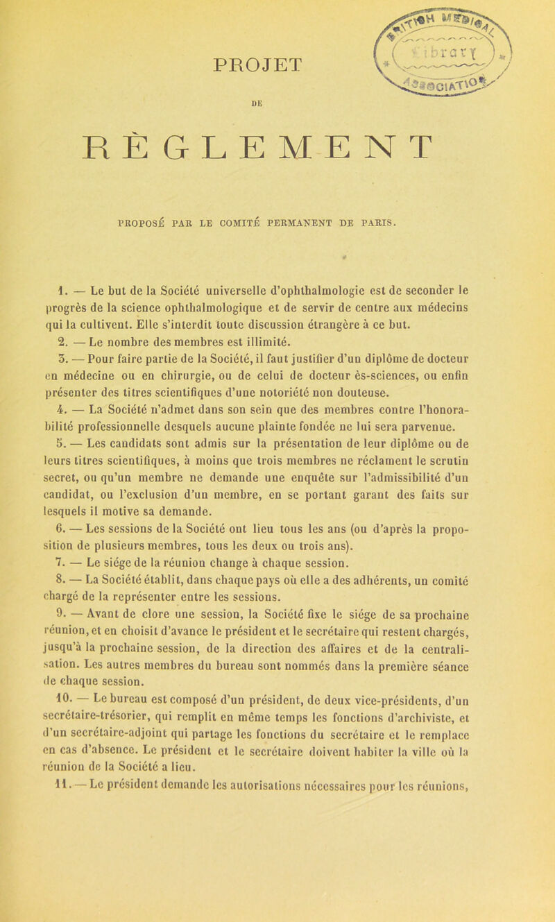 PROJET RÈGLEMENT PROPOSÉ PAR LE COMITÉ PERMANENT DE PARIS. — Le but de la Société universelle d’ophthalmologie est de seconder le progrès de la science ophtalmologique et de servir de centre aux médecins qui la cultivent. Elle s’interdit toute discussion étrangère à ce but. 2. — Le nombre des membres est illimité. 3. — Pour faire partie de la Société, il faut justifier d’un diplôme de docteur en médecine ou en chirurgie, ou de celui de docteur ès-sciences, ou enfin présenter des titres scientifiques d’une notoriété non douteuse. 4. — La Société n’admet dans son sein que des membres contre l’honora- bilité professionnelle desquels aucune plainte fondée ne lui sera parvenue. leurs titres scientifiques, à moins que trois membres ne réclament le scrutin secret, ou qu’un membre ne demande une enquête sur l’admissibilité d’un candidat, ou l’exclusion d’un membre, en se portant garant des faits sur lesquels il motive sa demande. 6. — Les sessions de la Société ont lieu tous les ans (ou d’après la propo- sition de plusieurs membres, tous les deux ou trois ans). 7. — Le siège de la réunion change à chaque session. 8. — La Société établit, dans chaque pays où elle a des adhérents, un comité chargé de la représenter entre les sessions. 9. — Avant de clore une session, la Société fixe le siège de sa prochaine réunion, et en choisit d’avance le président et le secrétaire qui restent chargés, jusqu’à la prochaine session, de la direction des affaires et de la centrali- sation. Les autres membres du bureau sont nommés dans la première séance de chaque session. 10. — Le bureau est composé d’un président, de deux vice-présidents, d’un secrétaire-trésorier, qui remplit en même temps les fonctions d’archiviste, et d’un secrétaire-adjoint qui partage les fonctions du secrétaire et le remplace en cas d’absence. Le président et le secrétaire doivent habiter la ville où la réunion de la Société a lieu. 11. — Le président demande les autorisations nécessaires pour les réunions, a»