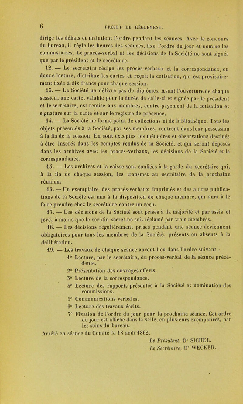 G PROJET DE RÈGLEMENT. dirige les débats et maintient l’ordre pendant les séances. Avec le concours du bureau, il règle les heures des séances, fixe l’ordre du jour et nomme les commissaires. Le procès-verbal et les décisions de la Société ne sont signés que par le président et le secrétaire. 12. — Le secrétaire rédige les procès-verbaux et la correspondance, en donne lecture, distribue les caries et reçoit la cotisation, qui est provisoire- ment fixée à dix francs pour chaque session. 15. — La Société ne délivre pas de diplômes. Avant l’ouverture de chaque session, une carte, valable pour la durée de celle-ci et signée par le président et le secrétaire, est remise aux membres, contre payement de la cotisation et signature sur la carte et sur le registre de présence. 14. — La Société ne forme point de collections ni de bibliothèque. Tous les objets présentés à la Société, par ses membres, rentrent dans leur possession à la fin de la session. En sont exceptés les mémoires et observations destinés à être insérés dans les comptes rendus de la Société, et qui seront déposés dans les archives avec les procès-verbaux, les décisions de la Société et la correspondance. 15. — Les archives et la caisse sont confiées à la garde du secrétaire qui, à la fin de chaque session, les transmet au secrétaire de la prochaine réunion. 16. — Un exemplaire des procès-verbaux imprimés et des autres publica- tions de la Société est mis à la disposition de chaque membre, qui aura à le faire prendre chez le secrétaire contre un reçu. 17. — Les décisions de la Société sont prises à la majorité et par assis et levé, à moins que le scrutin secret ne soit réclamé par trois membres. 18. — Les décisions régulièrement prises pendant une séance deviennent obligatoires pour tous les membres de la Société, présents ou absents à la délibération. 19. — Les travaux de chaque séance auront lieu dans l’ordre suivant : 1° Lecture, par le secrétaire, du procès-verbal de la séance précé- dente. 2° Présentation des ouvrages offerts. 5° Lecture de la correspondance. 4° Lecture des rapports présentés à la Société et nomination des commissions. 5° Communications verbales. 6° Lecture des travaux écrits. 7° Fixation de l’ordre du jour pour la prochaine séance. Cet ordre du jour est affiché dans la salle, en plusieurs exemplaires, par les soins du bureau. Arrêté en séance du Comité le 18 août 1862. Le Président, Dr SICI1EL. Le Secrétaire, I)r WECKER.