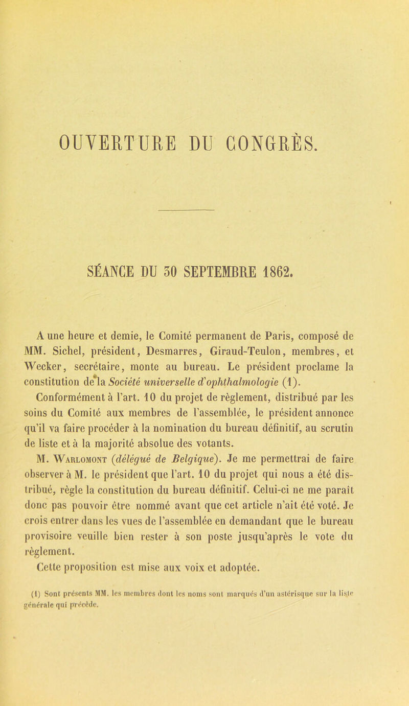 OUVERTURE DU CONGRÈS. SÉANCE DU 30 SEPTEMBRE 1862. A une heure et demie, le Comité permanent de Paris, composé de MM. Sichel, président, Desmarres, Giraud-Teulon, membres, et Wecker, secrétaire, monte au bureau. Le président proclame la constitution de la Société universelle d'ophthalmologie (1). Conformément à l’art. 10 du projet de règlement, distribué par les soins du Comité aux membres de l’assemblée, le président annonce qu’il va faire procéder à la nomination du bureau définitif, au scrutin de liste et à la majorité absolue des votants. M. Warlomont (délégué de Belgique). Je me permettrai de faire observer à M. le président que l’art. 10 du projet qui nous a été dis- tribué, règle la constitution du bureau définitif. Celui-ci ne me paraît donc pas pouvoir être nommé avant que cet article n’ait été voté. Je crois entrer dans les vues de l’assemblée en demandant que le bureau provisoire veuille bien rester à son poste jusqu’après le vole du règlement. Celle proposition est mise aux voix et adoptée. (t) Sont présents MM. les membres dont les noms sont marqués d’un astérisque sur la liste générale qui précède.
