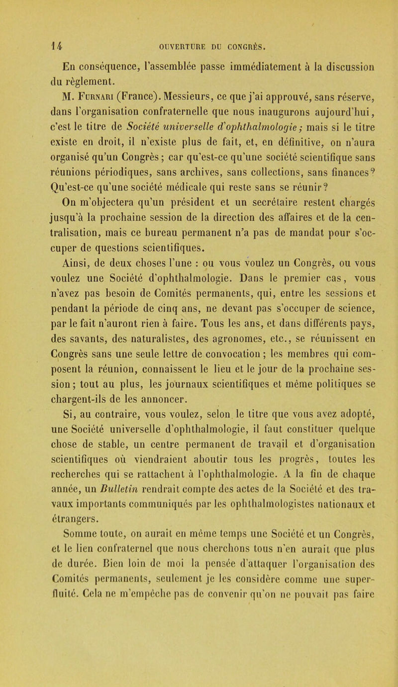 En conséquence, l’assemblée passe immédiatement à la discussion du règlement. M. Furnari (France). Messieurs, ce que j’ai approuvé, sans réserve, dans l’organisation confraternelle que nous inaugurons aujourd’hui, c’est le titre de Société universelle d'ophthalmologie; mais si le titre existe en droit, il n’existe plus de fait, et, en définitive, on n’aura organisé qu’un Congrès ; car qu’est-ce qu’une société scientifique sans réunions périodiques, sans archives, sans collections, sans finances9 Qu’est-ce qu’une société médicale qui reste sans se réunir? On m’objectera qu’un président et un secrétaire restent chargés jusqu’à la prochaine session de la direction des affaires et de la cen- tralisation, mais ce bureau permanent n’a pas de mandat pour s’oc- cuper de questions scientifiques. Ainsi, de deux choses l’une : ou vous voulez un Congrès, ou vous voulez une Société d’ophthalmologie. Dans le premier cas, vous n’avez pas besoin de Comités permanents, qui, entre les sessions et pendant la période de cinq ans, ne devant pas s’occuper de science, par le fait n’auront rien à faire. Tous les ans, et dans différents pays, des savants, des naturalistes, des agronomes, etc., se réunissent en Congrès sans une seule lettre de convocation ; les membres qui com- posent la réunion, connaissent le lieu et le jour de la prochaine ses- sion ; tout au plus, les journaux scientifiques et même politiques se chargent-ils de les annoncer. Si, au contraire, vous voulez, selon le litre que vous avez adopté, une Société universelle d’ophthalmologie, il faut constituer quelque chose de stable, un centre permanent de travail et d’organisation scientifiques où viendraient aboutir tous les progrès, toutes les recherches qui se rattachent à l’ophthalmologie. A la fin de chaque année, un Bulletin rendrait compte des actes de la Société et des tra- vaux importants communiqués par les ophlhalmologistes nationaux et étrangers. Somme toute, on aurait en même temps une Société et un Congrès, et le lien confraternel que nous cherchons tous n'en aurait que plus de durée. Bien loin de moi la pensée d’attaquer l'organisation des Comités permanents, seulement je les considère comme une super- fluité. Cela ne m’empêche pas de convenir qu’on ne pouvait pas faire