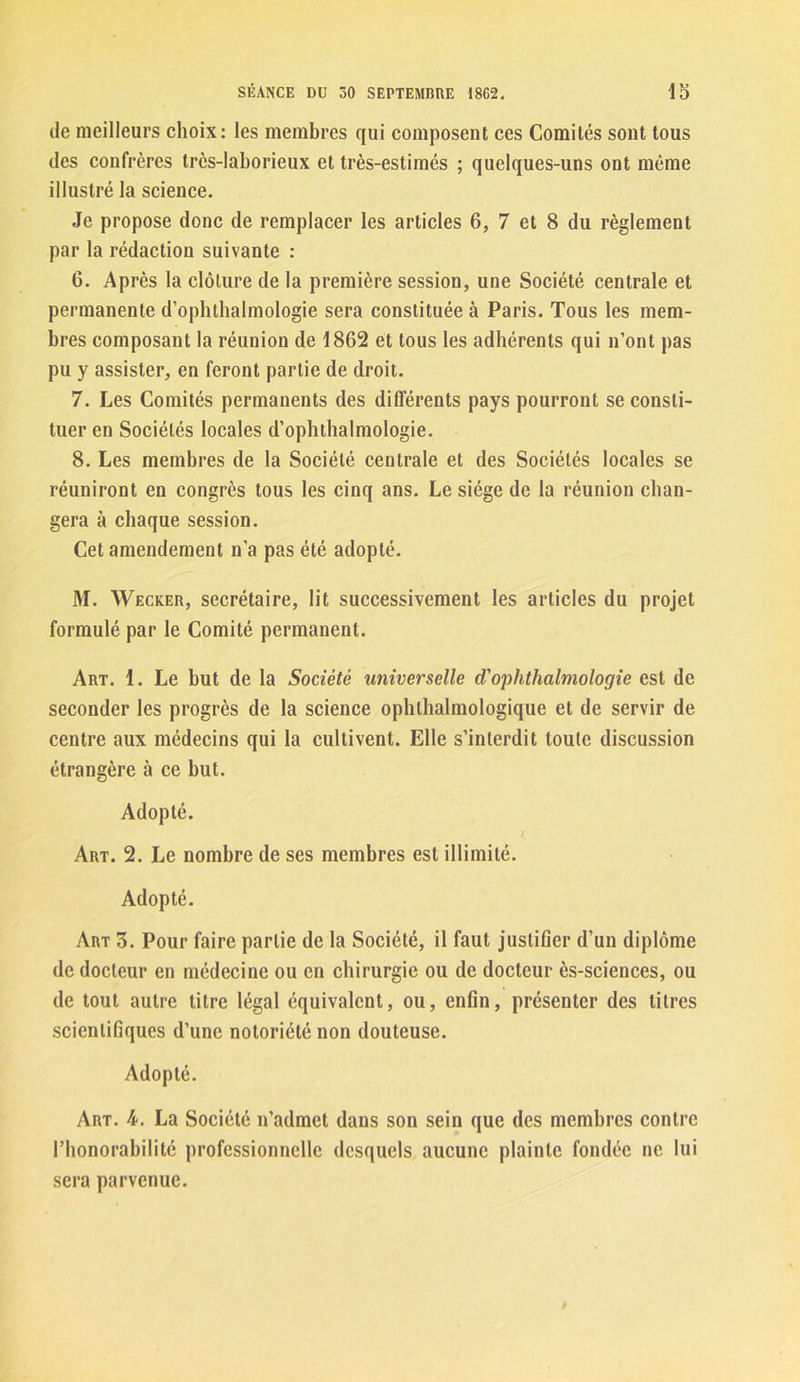 de meilleurs choix: les membres qui composent ces Comités sont tous des confrères très-laborieux et très-estimes ; quelques-uns ont même illustré la science. Je propose donc de remplacer les articles 6, 7 et 8 du règlement par la rédaction suivante : 6. Après la clôture de la première session, une Société centrale et permanente d’ophthalmologie sera constituée à Paris. Tous les mem- bres composant la réunion de 1862 et tous les adhérents qui n’ont pas pu y assister, en feront partie de droit. 7. Les Comités permanents des différents pays pourront se consti- tuer en Sociétés locales d’ophthalmologie. 8. Les membres de la Société centrale et des Sociétés locales se réuniront en congrès tous les cinq ans. Le siège de la réunion chan- gera à chaque session. Cet amendement n’a pas été adopté. M. Wecker, secrétaire, lit successivement les articles du projet formulé par le Comité permanent. Art. 1. Le but de la Société universelle d'ophthalmologie est de seconder les progrès de la science ophlhalmologique et de servir de centre aux médecins qui la cultivent. Elle s’interdit toute discussion étrangère à ce but. Adopté. Art. 2. Le nombre de ses membres est illimité. Adopté. Art 3. Pour faire partie de la Société, il faut justifier d’un diplôme de docteur en médecine ou en chirurgie ou de docteur ès-sciences, ou de tout autre titre légal équivalent, ou, enfin, présenter des titres scientifiques d’une notoriété non douteuse. Adopté. Art. 4. La Société n’admet dans son sein que des membres contre l’honorabilité professionnelle desquels aucune plainte fondée ne lui sera parvenue.