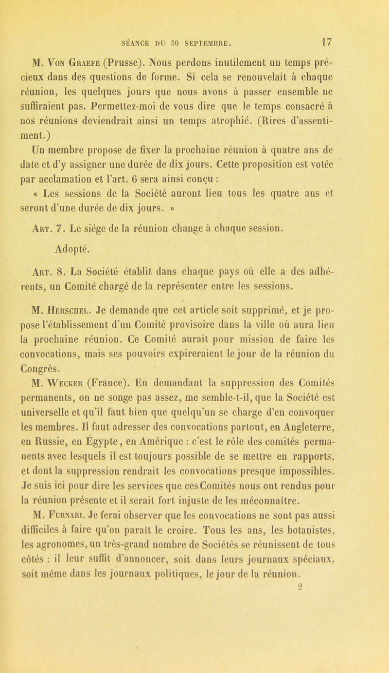 M. Von Graefe (Prusse). Nous perdons inutilement un temps pré- cieux dans des questions de forme. Si cela se renouvelait à chaque réunion, les quelques jours que nous avons à passer ensemble ne suffiraient pas. Permettez-moi de vous dire que le temps consacré à nos réunions deviendrait ainsi un temps atrophié. (Rires d’assenti- ment.) Un membre propose de fixer la prochaine réunion à quatre ans de date et d’y assigner une durée de dix jours. Cette proposition est votée par acclamation et l’art. 6 sera ainsi conçu : « Les sessions de la Société auront lieu tous les quatre ans et seront d’une durée de dix jours. » Art. 7. Le siège de la réunion change à chaque session. Adopté. Art. 8. La Société établit dans chaque pays où elle a des adhé- rents, un Comité chargé de la représenter entre les sessions. M. Herschel. Je demande que cet article soit supprimé, et je pro- pose l’établissement d’un Comité provisoire dans la ville où aura lieu la prochaine réunion. Ce Comité aurait pour mission de faire les convocations, mais ses pouvoirs expireraient le jour de la réunion du Congrès. M. Wecker (France). En demandant la suppression des Comités permanents, on ne songe pas assez, me semble-t-il, que la Société est universelle et qu’il faut bien que quelqu’un se charge d’en convoquer les membres. Il faut adresser des convocations partout, en Angleterre, en Russie, en Égypte, en Amérique : c’est le rôle des comités perma- nents avec lesquels il est toujours possible de se mettre en rapports, et dont la suppression rendrait les convocations presque impossibles. Je suis ici pour dire les services que ces Comités nous ont rendus pour la réunion présente et il serait fort injuste de les méconnaître. M. Furnari. Je ferai observer que les convocations ne sont pas aussi difficiles à faire qu’on parait le croire. Tous les ans, les botanistes, les agronomes, un très-grand nombre de Sociétés se réunissent de tous côtés : il leur suffit d’annoncer, soit dans leurs journaux spéciaux, soit même dans les journaux politiques, le jour de la réunion. 2