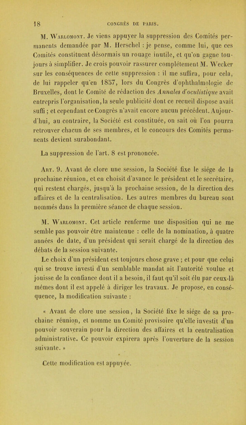 M. Warlomont. Je viens appuyer la suppression des Comités per- manents demandée par M. Ilerschel : je pense, comme lui, que ces Comités constituent désormais un rouage inutile, et qu’on gagne tou- jours à simplifier. Je crois pouvoir rassurer complètement M. Wecker sur les conséquences de cette suppression : il me suffira, pour cela, de lui rappeler qu’en 1857, lors du Congrès d’ophthalmologie de Bruxelles, dont le Comité de rédaction des Annales d'oculistique avait entrepris l’organisation, la seule publicité dont ce recueil dispose avait suffi ; et cependant ce Congrès n’avait encore aucun précédent. Aujour- d'hui, au contraire, la Société est constituée, on sait où l’on pourra retrouver chacun de ses membres, et le concours des Comités perma- nents devient surabondant. La suppression de l’art. 8 est prononcée. Art. 9. Avant de clore une session, la Société fixe le siège de la prochaine réunion, et en choisit d’avance le président et le secrétaire, qui restent chargés, jusqu’à la prochaine session, de la direction des affaires et de la centralisation. Les autres membres du bureau sont nommés dans la première séance de chaque session. M. Warlomont. Cet article renferme une disposition qui ne me semble pas pouvoir être maintenue : celle de la nomination, à quatre années de date, d’un président qui serait chargé de la direction des débats de la session suivante. Le choix d’un président est toujours chose grave ; et pour que celui qui se trouve investi d’un semblable mandat ait l’autorité voulue et jouisse de la conûance dont il a besoin, il faut qu’il soit élu par ceux-là mêmes dont il est appelé à diriger les travaux. Je propose, en consé- quence, la modification suivante : « Avant de clore une session, la Société fixe le siège de sa pro- chaine réunion, et nomme un Comité provisoire qu’elle investit d’un pouvoir souverain pour la direction des affaires et la centralisation administrative. Ce pouvoir expirera après l’ouverture de la session suivante. » Celte modification est appuyée.
