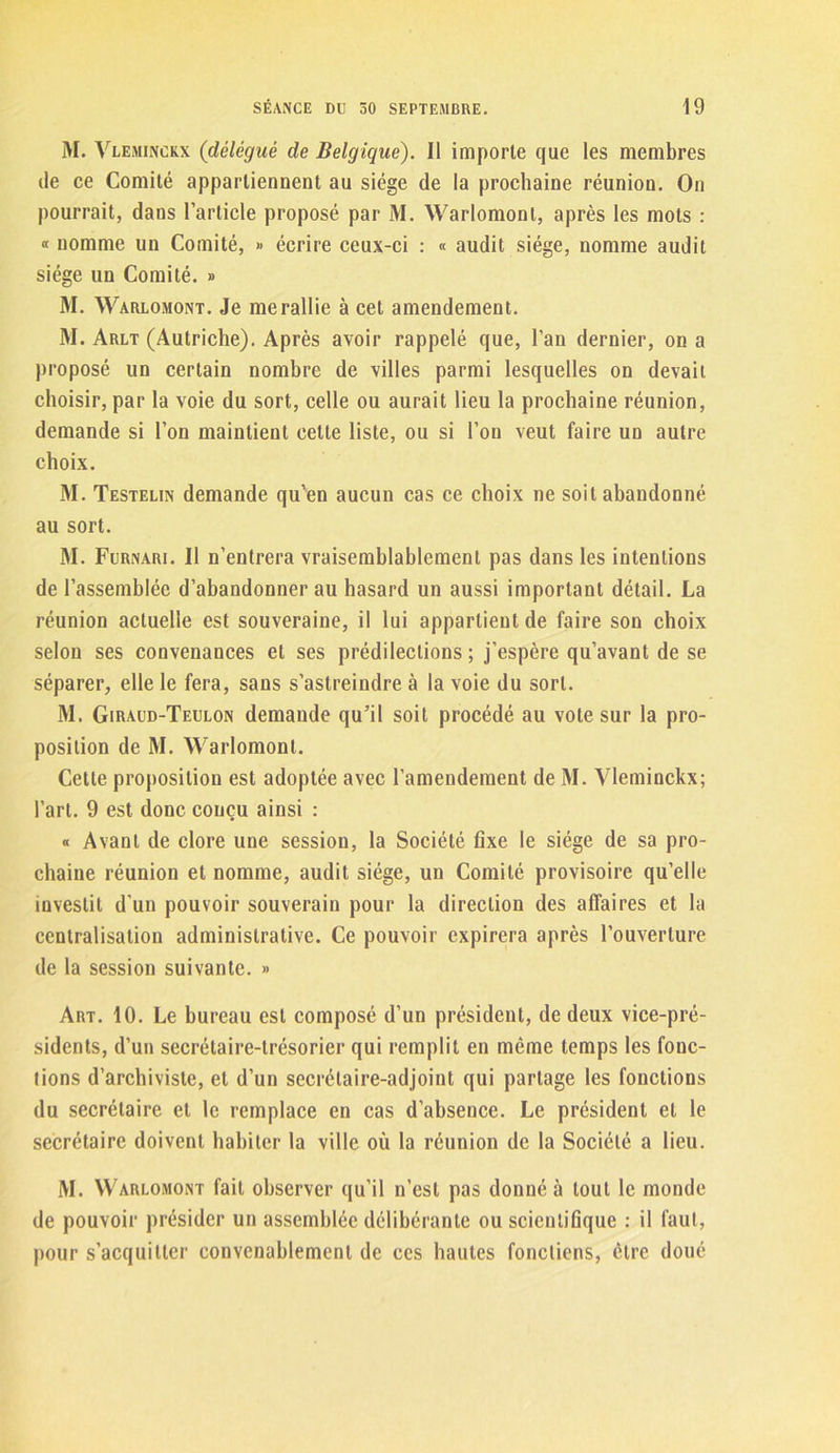 M. Vleminckx (délégué de Belgique). 11 importe que les membres de ce Comité appartiennent au siège de la prochaine réunion. On pourrait, dans l’article proposé par M. Warlomont, après les mots : « nomme un Comité, » écrire ceux-ci : « audit siège, nomme audit siège un Comité. » M. Warlomont. Je me rallie à cet amendement. M. Arlt (Autriche). Après avoir rappelé que, l’an dernier, on a proposé un certain nombre de villes parmi lesquelles on devait choisir, par la voie du sort, celle ou aurait lieu la prochaine réunion, demande si l’on maintient cette liste, ou si l’on veut faire un autre choix. M. Testelin demande qu’en aucun cas ce choix ne soit abandonné au sort. M. Furnari. Il n’entrera vraisemblablement pas dans les intentions de l’assemblée d’abandonner au hasard un aussi important détail. La réunion actuelle est souveraine, il lui appartient de faire son choix selon ses convenances et ses prédilections ; j’espère qu’avant de se séparer, elle le fera, sans s’astreindre à la voie du sort. M. Giraud-Teulon demande qu’il soit procédé au vole sur la pro- position de M. Warlomont. Cette proposition est adoptée avec l’amendement de M. Vleminckx; l’art. 9 est donc conçu ainsi : « Avant de clore une session, la Société fixe le siège de sa pro- chaine réunion et nomme, audit siège, un Comité provisoire qu’elle investit d’un pouvoir souverain pour la direction des affaires et la centralisation administrative. Ce pouvoir expirera après l’ouverture de la session suivante. » Art. 10. Le bureau est composé d’un président, de deux vice-pré- sidents, d’un secrétaire-trésorier qui remplit en même temps les fonc- tions d’archiviste, et d’un secrétaire-adjoint qui partage les fonctions du secrétaire et le remplace en cas d’absence. Le président et le secrétaire doivent habiter la ville où la réunion de la Société a lieu. M. Warlomont fait observer qu’il n’est pas donné à tout le monde de pouvoir présider un assemblée délibérante ou scientifique : il faut, pour s’acquitter convenablement de ces hautes foncliens, être doué