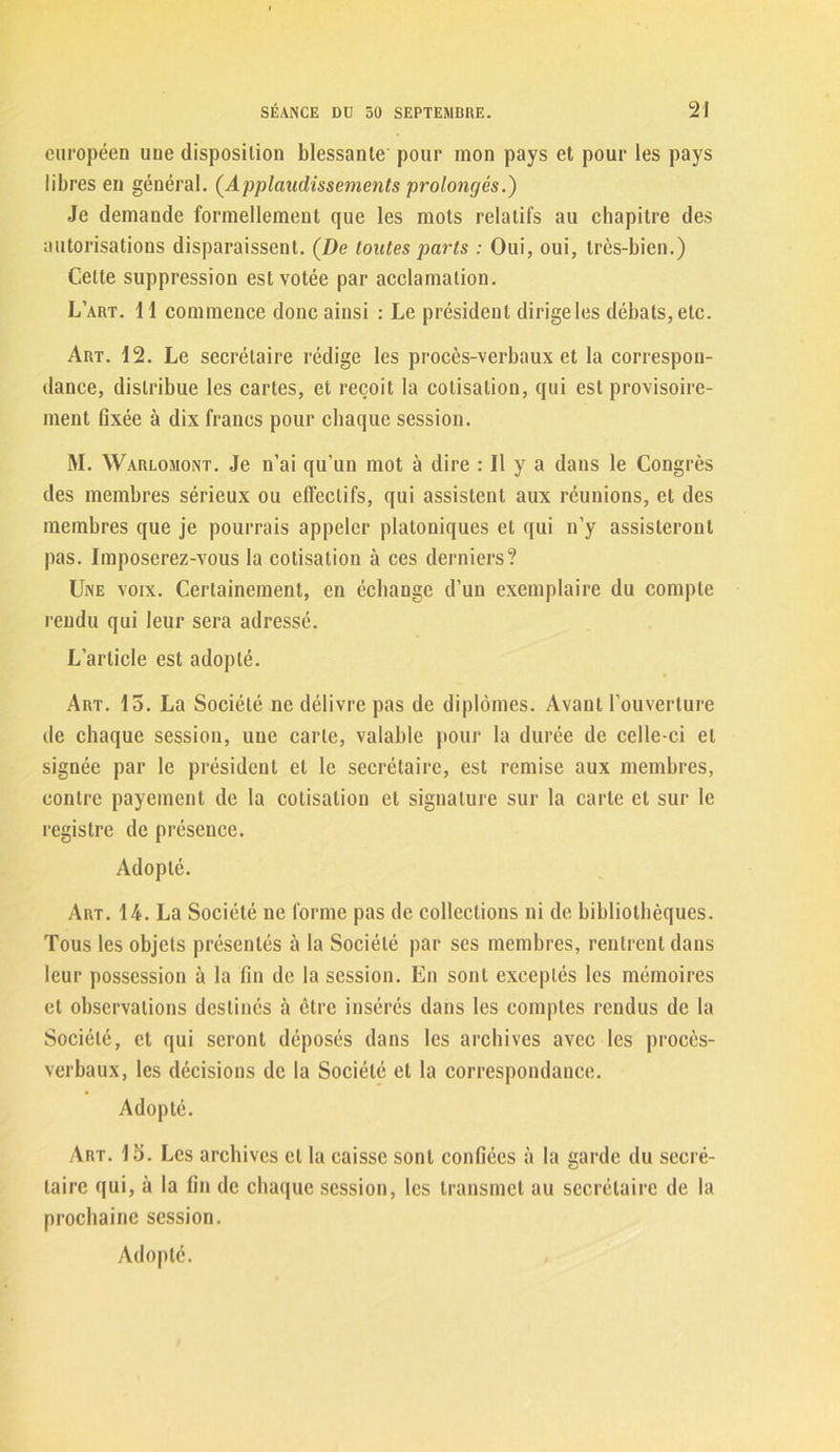 européen une disposition blessante pour mon pays et pour les pays libres en général. (Applaudissements prolongés.) Je demande formellement que les mots relatifs au chapitre des autorisations disparaissent. (De toutes parts : Oui, oui, très-bien.) Celte suppression est votée par acclamation. L’art. 11 commence donc ainsi : Le président dirige les débats, etc. Art. 12. Le secrétaire rédige les procès-verbaux et la correspon- dance, distribue les cartes, et reçoit la cotisation, qui est provisoire- ment fixée à dix francs pour chaque session. M. Warlomont. Je n’ai qu’un mot à dire : Il y a dans le Congrès des membres sérieux ou effectifs, qui assistent aux réunions, et des membres que je pourrais appeler platoniques et qui n’y assisteront pas. Imposerez-vous la cotisation à ces derniers? Une voix. Certainement, en échange d’un exemplaire du compte rendu qui leur sera adressé. L’article est adopté. Art. 15. La Société ne délivre pas de diplômes. Avant l’ouverture de chaque session, une carte, valable pour la durée de celle-ci et signée par le président et le secrétaire, est remise aux membres, contre payement de la cotisation et signature sur la carte et sur le registre de présence. Adopté. Art. 14. La Société ne forme pas de collections ni de bibliothèques. Tous les objets présentés à la Société par ses membres, rentrent dans leur possession à la fin de la session. En sont exceptés les mémoires et observations destinés à être insérés dans les comptes rendus de la Société, et qui seront déposés dans les archives avec les procès- verbaux, les décisions de la Société et la correspondance. Adopté. Art. lo. Les archives et la caisse sont confiées à la garde du secré- taire qui, à la fin de chaque session, les transmet au secrétaire de la prochaine session. Adopté.