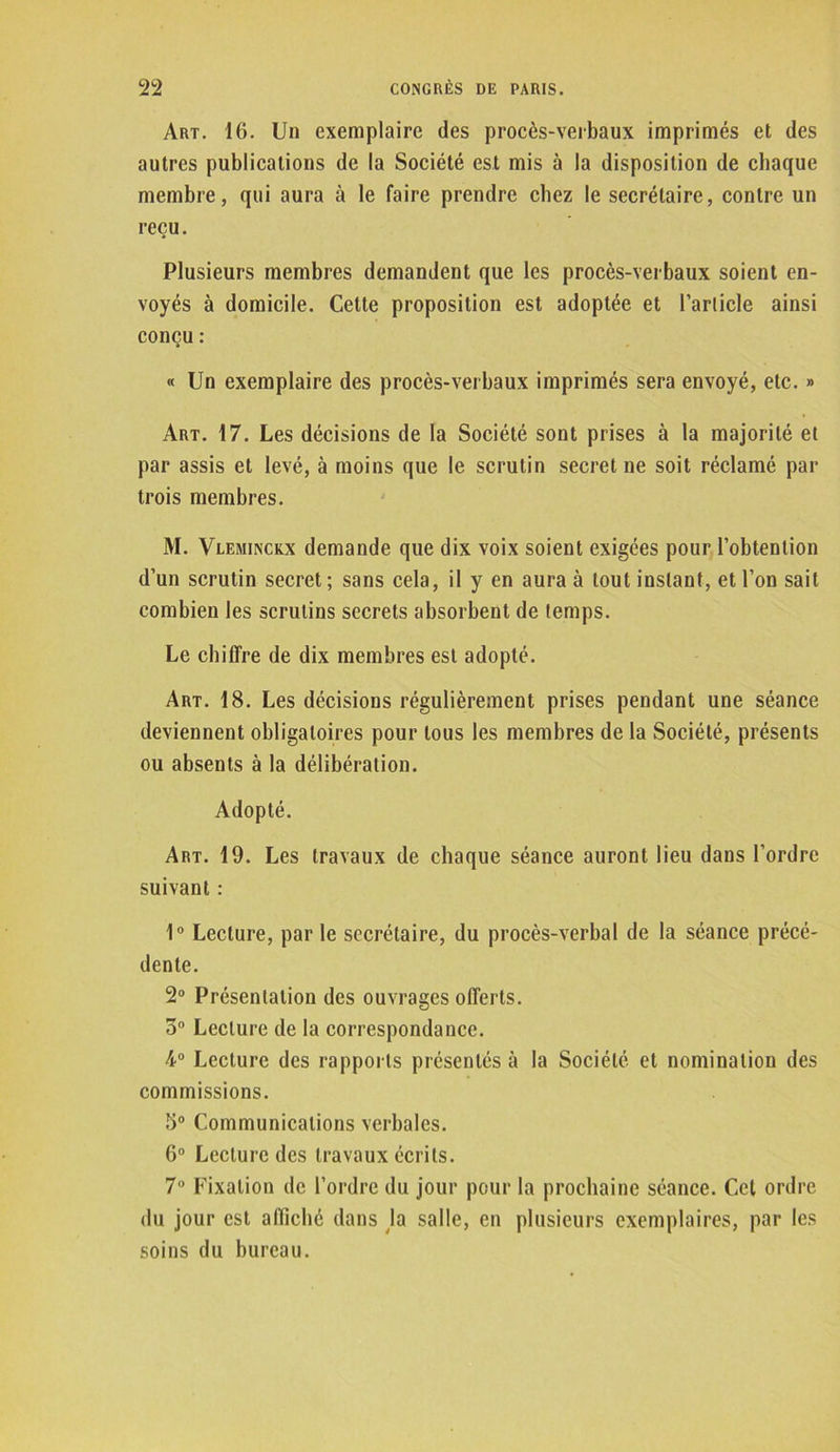 Art. 16. Un exemplaire des procès-verbaux imprimés et des autres publications de la Société est mis à la disposition de chaque membre, qui aura à le faire prendre chez le secrétaire, contre un reçu. Plusieurs membres demandent que les procès-verbaux soient en- voyés à domicile. Cette proposition est adoptée et l’article ainsi conçu : « Un exemplaire des procès-verbaux imprimés sera envoyé, etc. » Art. 17. Les décisions de la Société sont prises à la majorité et par assis et levé, à moins que le scrutin secret ne soit réclamé par trois membres. M. Vleminckx demande que dix voix soient exigées pour l’obtention d’un scrutin secret ; sans cela, il y en aura à tout instant, et l’on sait combien les scrutins secrets absorbent de temps. Le chiffre de dix membres est adopté. Art. 18. Les décisions régulièrement prises pendant une séance deviennent obligatoires pour tous les membres de la Société, présents ou absents à la délibération. Adopté. Art. 19. Les travaux de chaque séance auront lieu dans l’ordre suivant : 1° Lecture, parle secrétaire, du procès-verbal de la séance précé- dente. 2° Présentation des ouvrages offerts. 5° Lecture de la correspondance. 4° Lecture des rapports présentés cà la Société et nomination des commissions. 3° Communications verbales. 6° Lecture des travaux écrits. 7° Fixation de l’ordre du jour pour la prochaine séance. Cet ordre du jour est affiché dans la salle, en plusieurs exemplaires, par les soins du bureau.