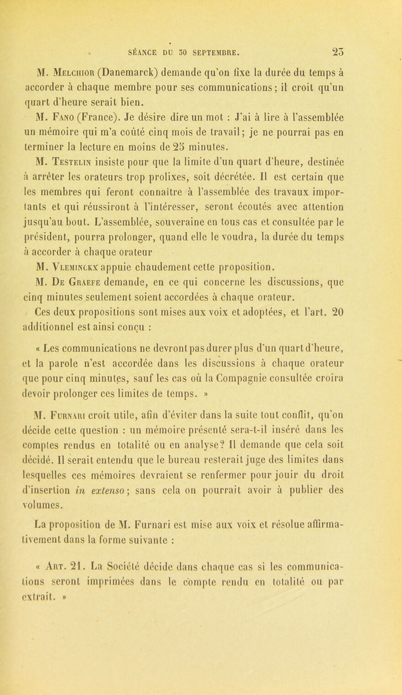 M. Melchior (Danemarck) demande qu’on fixe la durée du temps à accorder à chaque membre pour ses communications; il croit qu’un quart d'heure serait bien. M. Fano (France). Je désire dire un mot : J’ai à lire à l’assemblée un mémoire qui m’a coûté cinq mois de travail; je ne pourrai pas en terminer la lecture en moins de 2o minutes. M. Testelin insiste pour que la limite d’un quart d’heure, destinée à arrêter les orateurs trop prolixes, soit décrétée. Il est certain que les membres qui feront connaître à l’assemblée des travaux impor- tants et qui réussiront à l’intéresser, seront écoutés avec attention jusqu’au bout. L’assemblée, souveraine en tous cas et consultée par le président, pourra prolonger, quand elle le voudra, la durée du temps à accorder à chaque orateur M. Vleminckx appuie chaudement celte proposition. M. De Graefe demande, en ce qui concerne les discussions, que cinq minutes seulement soient accordées à chaque orateur. Ces deux propositions sont mises aux voix et adoptées, et l’art. 20 additionnel est ainsi conçu : « Les communications ne devront pas durer plus d'un quart d'heure, et la parole n’est accordée dans les discussions à chaque orateur que pour cinq minutes, sauf les cas où la Compagnie consultée croira devoir prolonger ces limites de temps. » M. Furnari croit utile, afin d’éviter dans la suite tout conflit, qu’on décide celte question : un mémoire présenté sera-t-il inséré dans les comptes rendus en totalité ou en analyse? Il demande que cela soit décidé. Il serait entendu que le bureau resterait juge des limites dans lesquelles ces mémoires devraient se renfermer pour jouir du droit d’insertion in extenso; sans cela on pourrait avoir à publier des volumes. La proposition de M. Furnari est mise aux voix et résolue affirma- tivement dans la forme suivante : « Art. 21. La Société décide dans chaque cas si les communica- tions seront imprimées dans le compte rendu en totalité ou par extrait. »