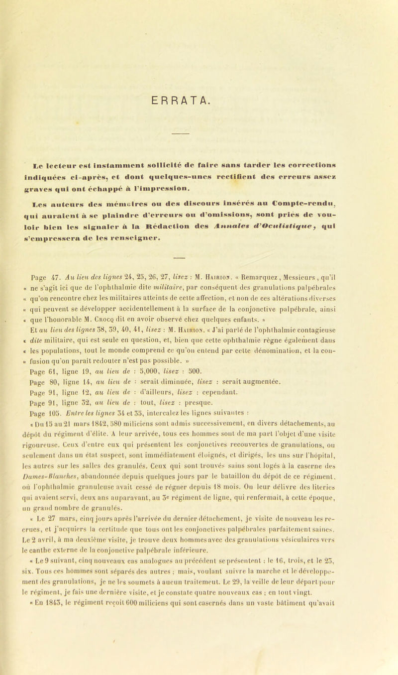 ERRATA. Lp lecteur est Instamment sollicité de faire sans tarder les corrections indiquées ci-après, et dont i|uel<iues-iincs rectifient des erreurs assez graves qui ont échappé iV l'Impression. I.es auteurs des mémoires ou «les discours insérés au Compte-rendu, qui auraient à se plaindre d’erreurs ou d’omissions, sont priés de vou- loir bien les signaler à la Rédaction des Annale» tl'Oculialique, qui s'empressera de les renseigner. Page 47. Au lieu des lignes 24, 23, 26, 27, lisez : M. Hairior. « Remarquez , Messieurs , qu’il « ne s’agit ici que de l’ophlhalmie dile militaire, par conséquent des granulations palpébrales « qu’on rencontre chez les militaires atteints de cette affection, et non de ces altérations diverses « qui peuvent se développer accidentellement à la surface de la conjonctive palpébrale, ainsi • que l’honorable M. Crocq dit en avoir observé chez quelques enfants. » Et au lieu des lignes 38, 39, 40, 41, lisez : M. HAirtlox. « J’ai parlé de l’ophlhalmie contagieuse « dite militaire, qui est seule en question, et, bien que cette ophtbalmie règne également dans « les populations, tout le monde comprend ce qu’on entend par cette dénomination, et la con- « fusion qu’on parait redouter n’est pas possible. » Page 61, ligne 19, au lieu de : 3,000, lisez : 300. Page 80, ligne 14, au lieu de : serait diminuée, lisez : serait augmentée. Page 91, ligne 12, au lieu de : d’ailleurs, lisez : cependant. Page 91, ligne 32, au lieu de : tout, lisez : presque. Page 103. Entre les lignes 34 et 53, intercalez les lignes suivantes : « Du 13 au21 mars 1842, 380 miliciens sont admis successivement, en divers détachements, au dépôt du régiment d’élite. A leur arrivée, tous ces hommes sont de ma part l’objet d'une visite rigoureuse. Ceux d’entre eux qui présentent les conjonctives recouvertes de granulations, ou seulement dans un état suspect, sont immédiatement éloignés, et dirigés, les uns sur l'hôpital, les autres sur les salles des granulés. Ceux qui sont trouvés sains sont logés ù la caserne des Dames-H tanches, abandonnée depuis quelques jours par le bataillon du dépôt de ce régiment, où l’ophlhalmie granuleuse avait cessé de régner depuis 18 mois. On leur délivre des literies qui avaient servi, deux ans auparavant, au 3e régiment de ligne, qui renfermait, il celte époque, un grand nombre de granulés. « Le 27 mars, cinq jours après l’arrivée du dernier détachement, je visite de nouveau les re- crues, et j’acquiers la certitude que tous ont les conjonctives palpébrales parfaitement saines. Le 2 avril, à ma deuxième visite, je trouve deux hommesavec des granulations vésiculaires vers le cantbe externe de la conjonctive palpébrale inférieure. « Le 9 suivant, cinq nouveaux cas analogues au précédent se présentent : le 16, trois, et le 23, six. Tous ces hommes sont séparés des autres ; mais, voulant suivre In marche et le développe- ment des granulations, je ne les soumets ù aucun trailemeut. Le 29, lu veille de leur départ pour le régiment, je fais une dernière visite, et je constate quatre nouveaux cas ; en tout vingt. « En 1843, le régiment reçoit 600 miliciens qui sont cascrnés dans un vaste bâtiment qu’avait